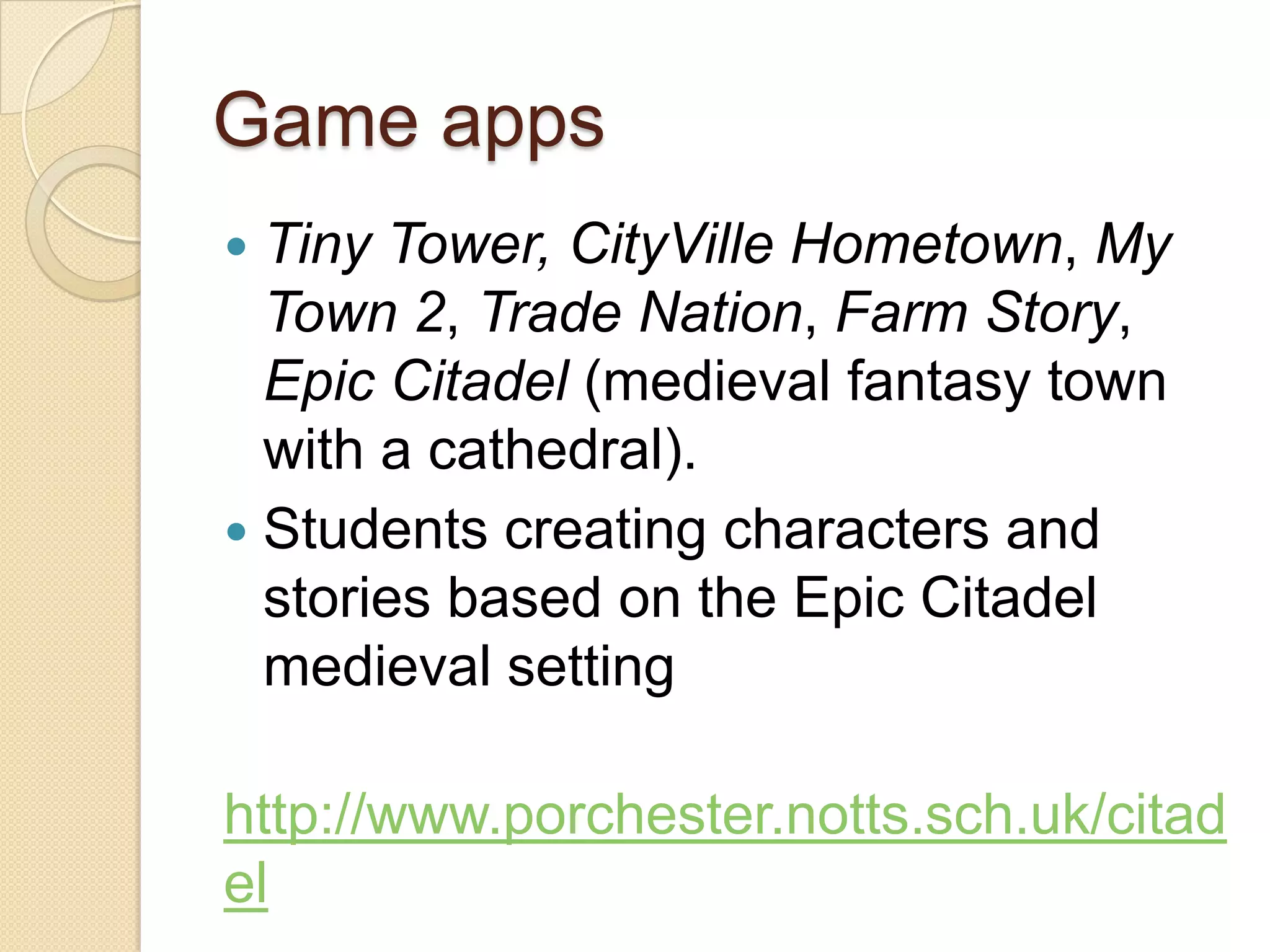 Game apps
 Tiny Tower, CityVille Hometown, My
  Town 2, Trade Nation, Farm Story,
  Epic Citadel (medieval fantasy town
  with a cathedral).
 Students creating characters and
  stories based on the Epic Citadel
  medieval setting

http://www.porchester.notts.sch.uk/citad
el
 