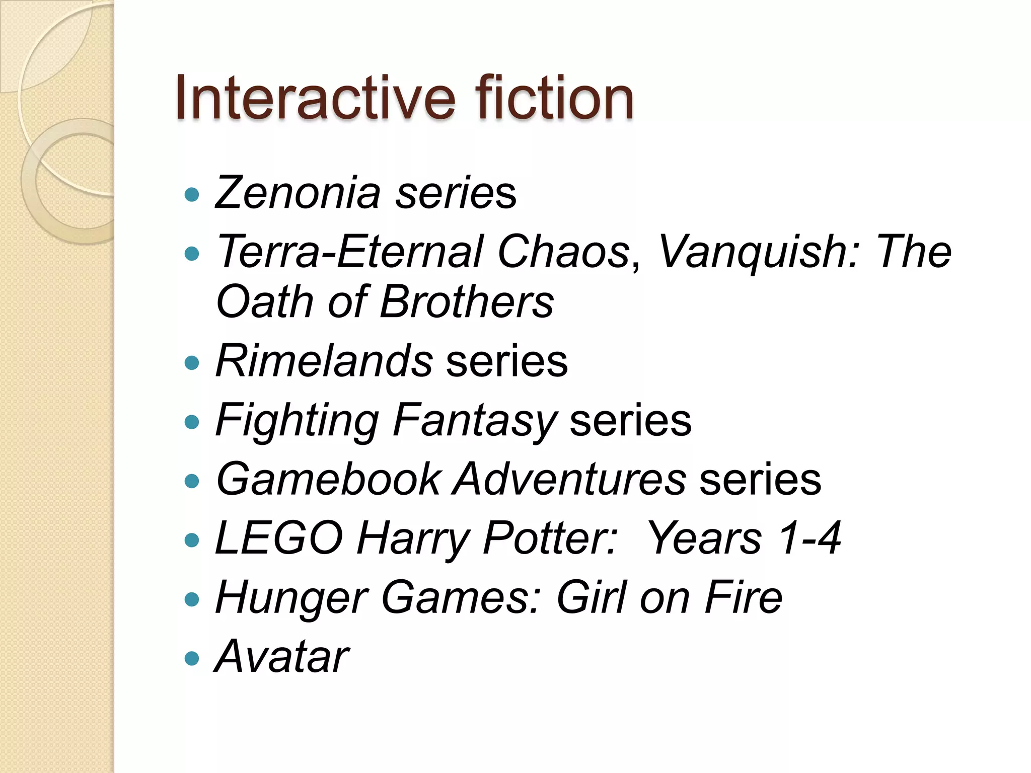 Interactive fiction
 Zenonia series
 Terra-Eternal Chaos, Vanquish: The
  Oath of Brothers
 Rimelands series
 Fighting Fantasy series
 Gamebook Adventures series
 LEGO Harry Potter: Years 1-4
 Hunger Games: Girl on Fire
 Avatar
 