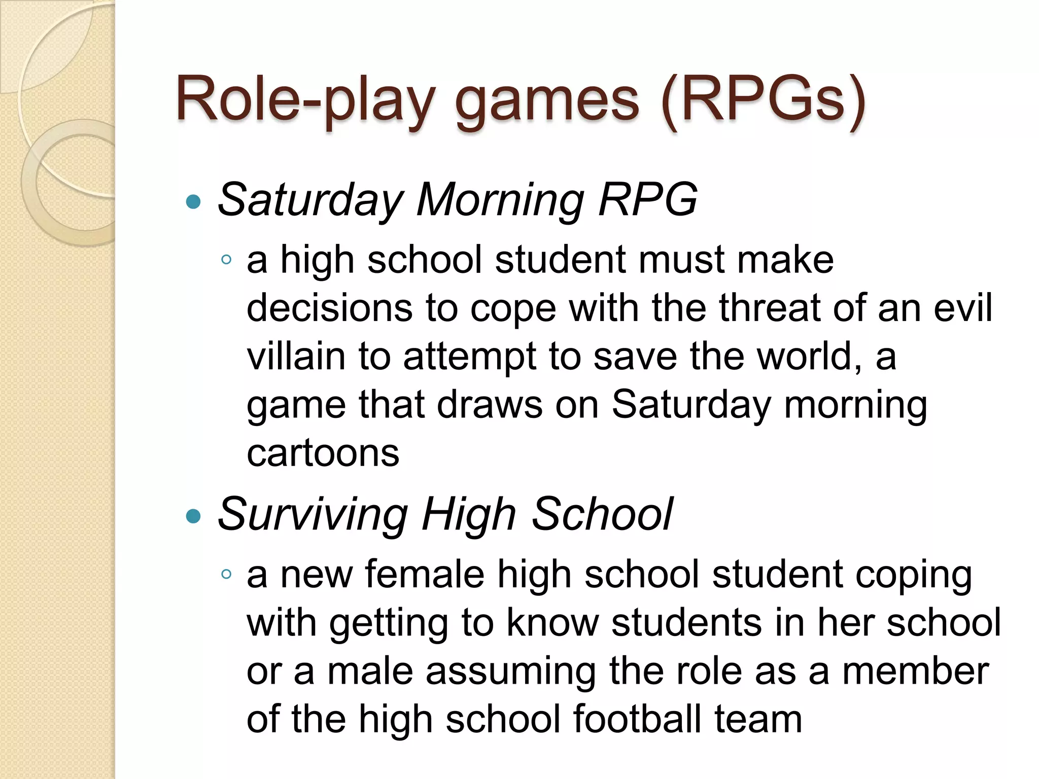 Role-play games (RPGs)
   Saturday Morning RPG
    ◦ a high school student must make
      decisions to cope with the threat of an evil
      villain to attempt to save the world, a
      game that draws on Saturday morning
      cartoons
   Surviving High School
    ◦ a new female high school student coping
      with getting to know students in her school
      or a male assuming the role as a member
      of the high school football team
 