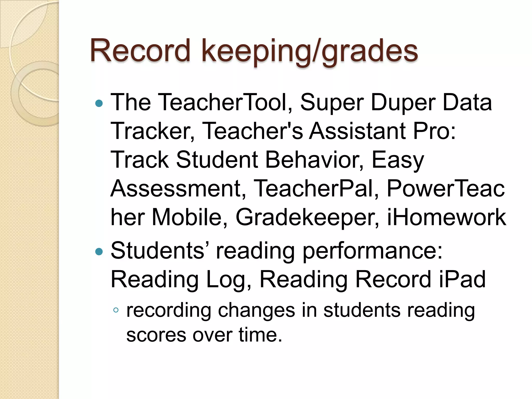 Record keeping/grades
 The TeacherTool, Super Duper Data
  Tracker, Teacher's Assistant Pro:
  Track Student Behavior, Easy
  Assessment, TeacherPal, PowerTeac
  her Mobile, Gradekeeper, iHomework
 Students’ reading performance:
  Reading Log, Reading Record iPad
    ◦ recording changes in students reading
      scores over time.
 