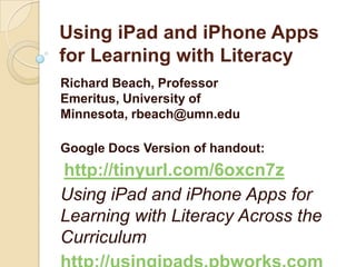 Using iPad and iPhone Apps
for Learning with Literacy
Richard Beach, Professor
Emeritus, University of
Minnesota, rbeach@umn.edu

Google Docs Version of handout:
http://tinyurl.com/6oxcn7z
Using iPad and iPhone Apps for
Learning with Literacy Across the
Curriculum
 