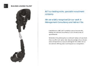 BLT is a leading niche, specialist recruitment
company.
We are widely recognised for our work in
Management Consultancy and Indirect Tax.
Established in 1987, BLT’s ambition was to become the
leading recruitment consultancy in our chosen areas of
specialisation.
We believe this philosophy is as relevant today as it was back
then; to offer inch-wide, mile-deep knowledge of our chosen
areas of expertise as a way to distinguish the calibre of our
recruitment offering above and beyond our competitors.
 
