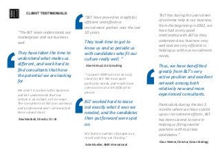 ‘
Alex Marshall, Director, CIL UK
“The BLT team understands our
marketplace and our business
well.
They have taken the time to
understand what makes us
different, and work hard to
find consultants that have
the potential we are looking
for.
We aren’t a cookie-cutter business,
and BLT understands that our
culture is an output, not an input.
The consultants at BLT are courteous
and professional and I certainly feel
like a valued client.
‘Alan Holroyd, i2a Consulting
“BLT have proved an insightful,
efficient and effective
recruitment partner over the last
10 years.
They took time to get to
know us and so provide us
with candidates who fit our
culture really well. ”
‘Anke Mueller, AMR International
“I suspect AMR was not an easy
client for BLT. We have quite
particular needs, and might have
come across as a bit difficult to
please.
BLT worked hard to tease
out exactly what it was we
needed, and the candidates
then put forward were spot
on.
We hired a number of people as a
result and they are thriving.”
‘
Claus Werner, Director, Ocean Strategy
“BLT has during the years been
of extreme help to our business.
From the beginning in 2002, we
have had a very good
relationship with BLT as they
understand our business very
well and are very efficient in
helping us with our recruitment
needs.
Thus, we have benefitted
greatly from BLT’s very
active position and excellent
network among both
relatively new and more
experienced consultants.
Particularly during the last 3
months where we have scaled
up our recruitment efforts, BLT
has been second to none in
helping us filling several
positions with top class
candidates.”
 