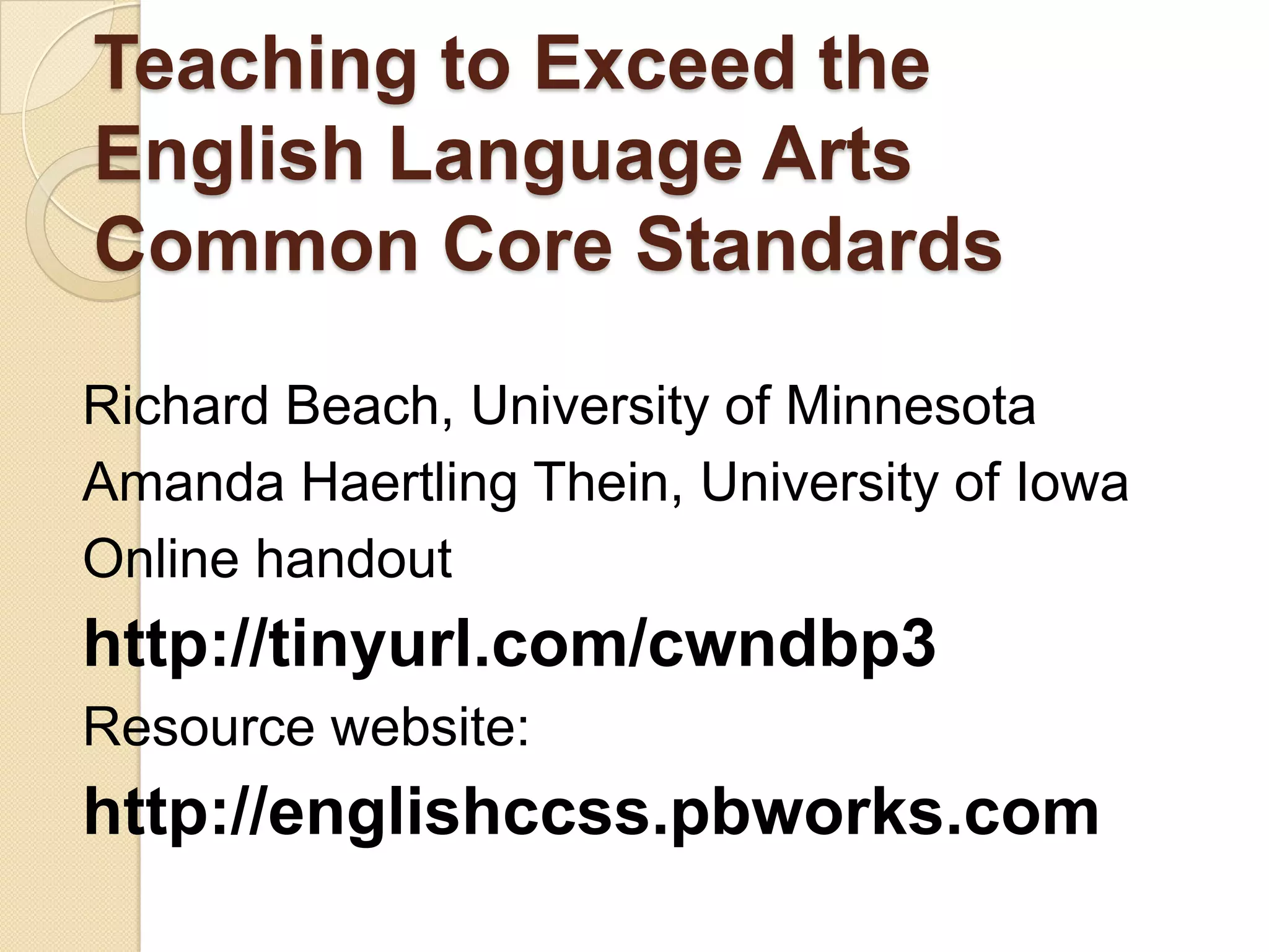 Teaching to Exceed the
English Language Arts
Common Core Standards

Richard Beach, University of Minnesota
Amanda Haertling Thein, University of Iowa
Online handout
http://tinyurl.com/cwndbp3
Resource website:
http://englishccss.pbworks.com
 