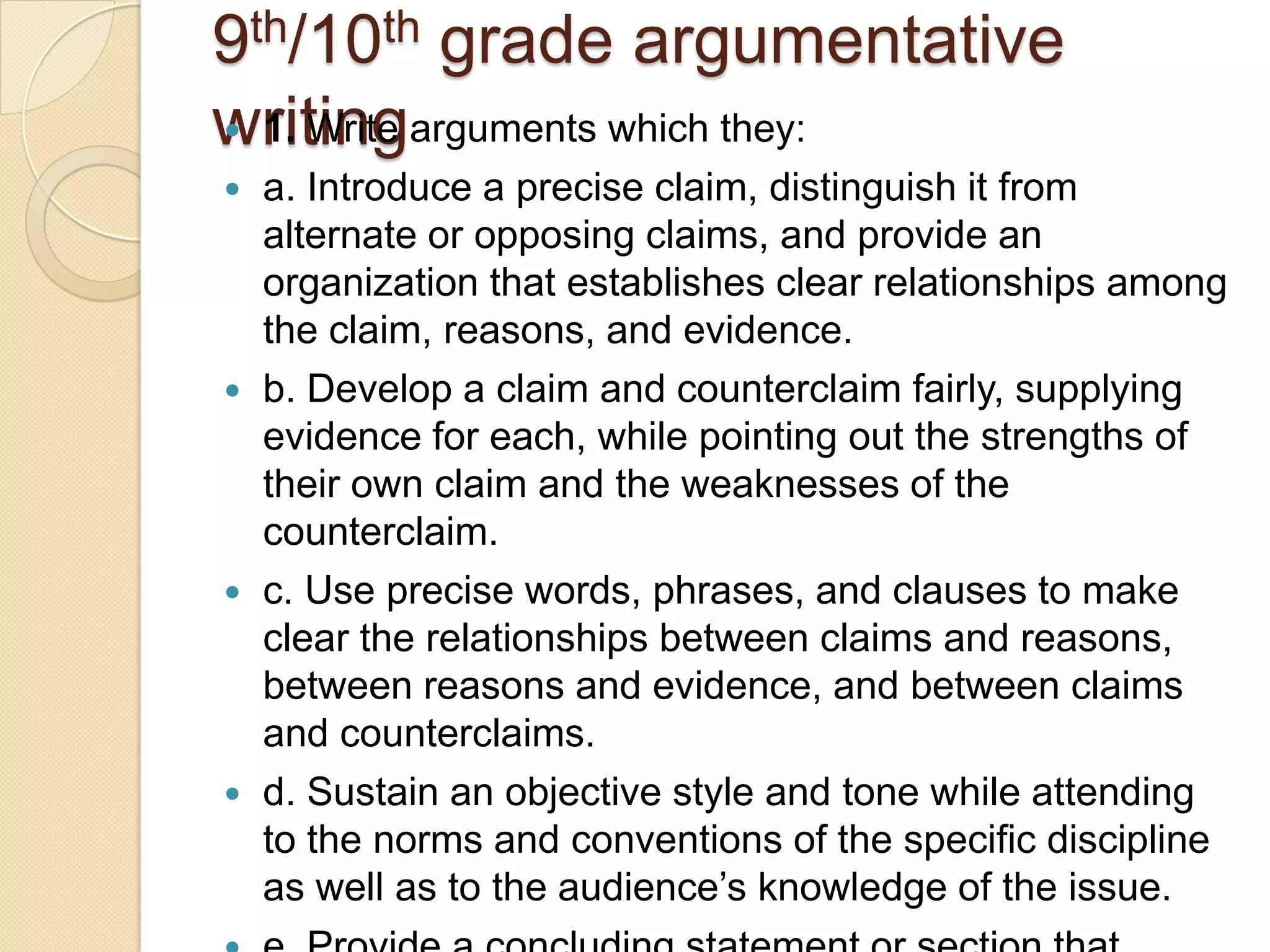 9 th/10th     grade argumentative
writingarguments which they:
 1. Write
   a. Introduce a precise claim, distinguish it from
    alternate or opposing claims, and provide an
    organization that establishes clear relationships among
    the claim, reasons, and evidence.
   b. Develop a claim and counterclaim fairly, supplying
    evidence for each, while pointing out the strengths of
    their own claim and the weaknesses of the
    counterclaim.
   c. Use precise words, phrases, and clauses to make
    clear the relationships between claims and reasons,
    between reasons and evidence, and between claims
    and counterclaims.
   d. Sustain an objective style and tone while attending
    to the norms and conventions of the specific discipline
    as well as to the audience’s knowledge of the issue.
 