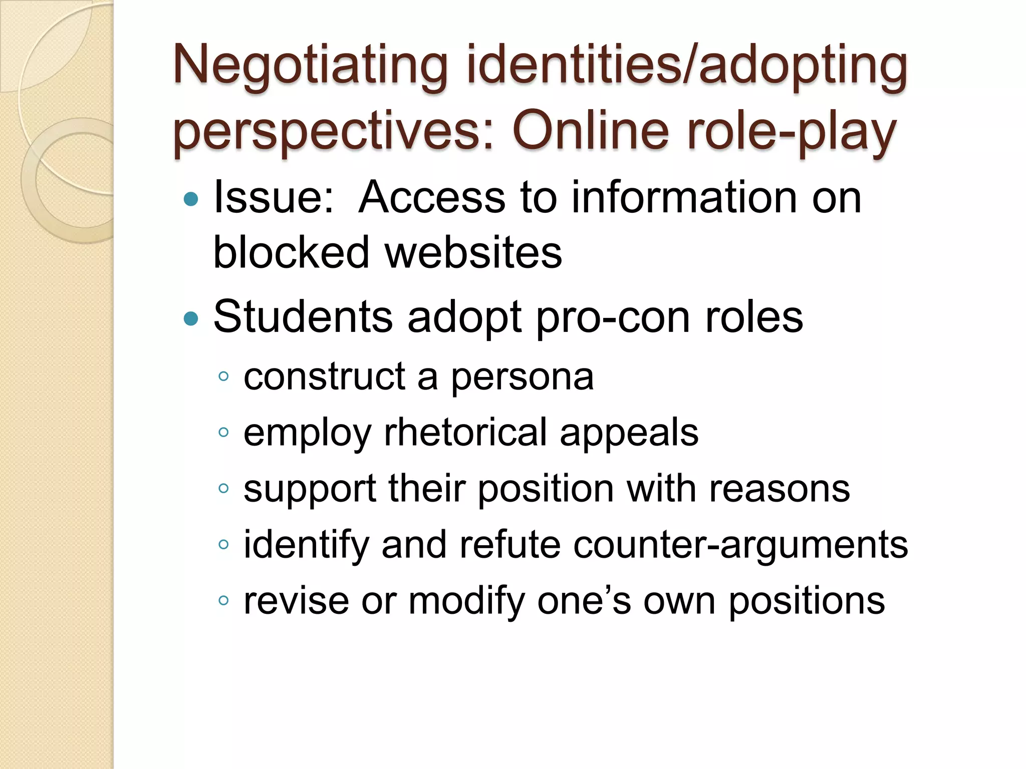 Negotiating identities/adopting
perspectives: Online role-play
 Issue: Access to information on
  blocked websites
 Students adopt pro-con roles
    ◦   construct a persona
    ◦   employ rhetorical appeals
    ◦   support their position with reasons
    ◦   identify and refute counter-arguments
    ◦   revise or modify one’s own positions
 