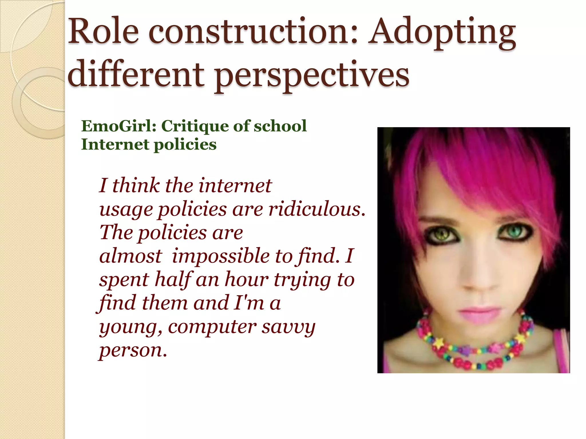Role construction: Adopting
different perspectives
EmoGirl: Critique of school
Internet policies

  I think the internet
  usage policies are ridiculous.
  The policies are
  almost impossible to find. I
  spent half an hour trying to
  find them and I'm a
  young, computer savvy
  person.
 