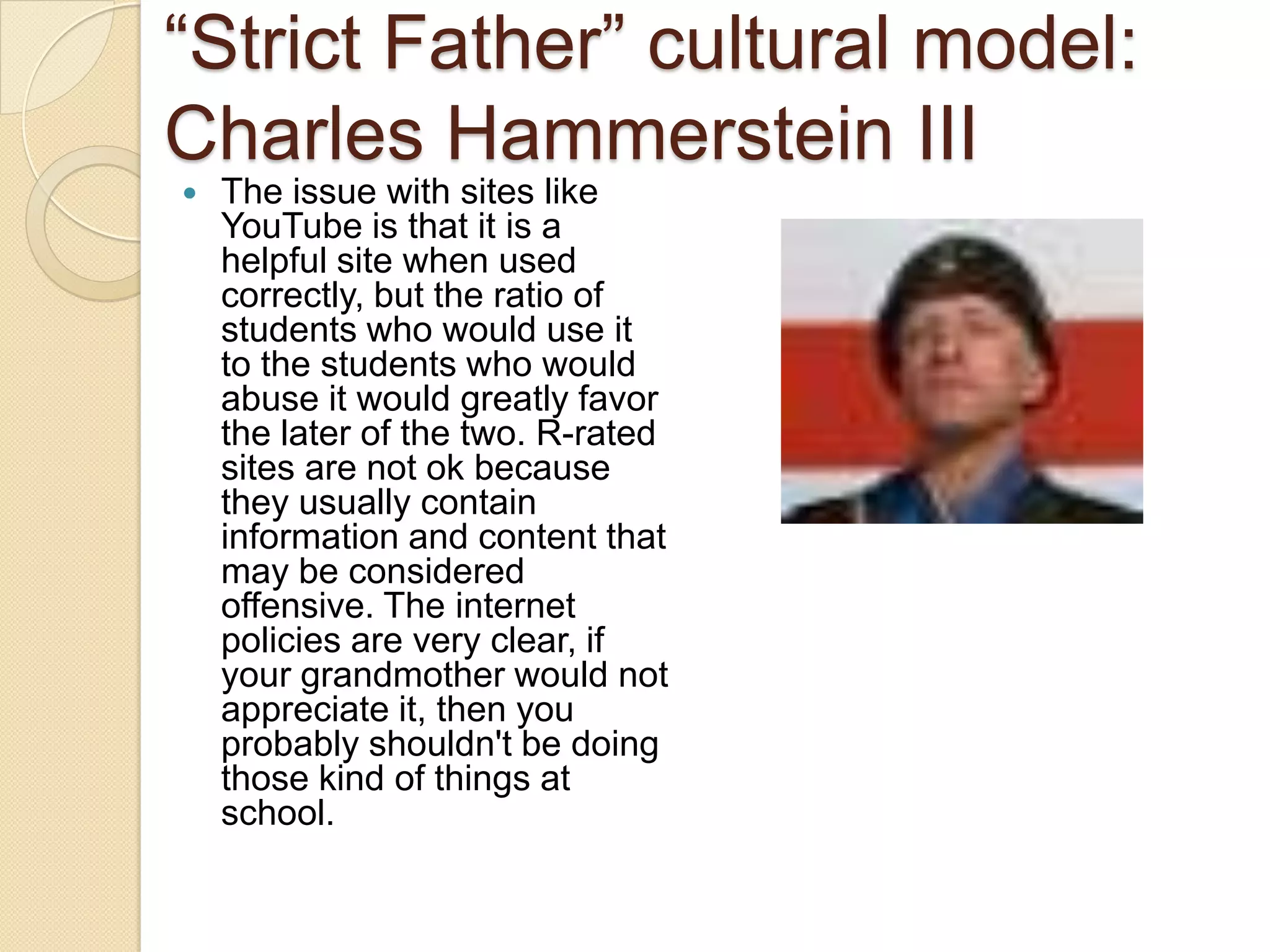 ―Strict Father‖ cultural model:
Charles Hammerstein III
   The issue with sites like
    YouTube is that it is a
    helpful site when used
    correctly, but the ratio of
    students who would use it
    to the students who would
    abuse it would greatly favor
    the later of the two. R-rated
    sites are not ok because
    they usually contain
    information and content that
    may be considered
    offensive. The internet
    policies are very clear, if
    your grandmother would not
    appreciate it, then you
    probably shouldn't be doing
    those kind of things at
    school.
 