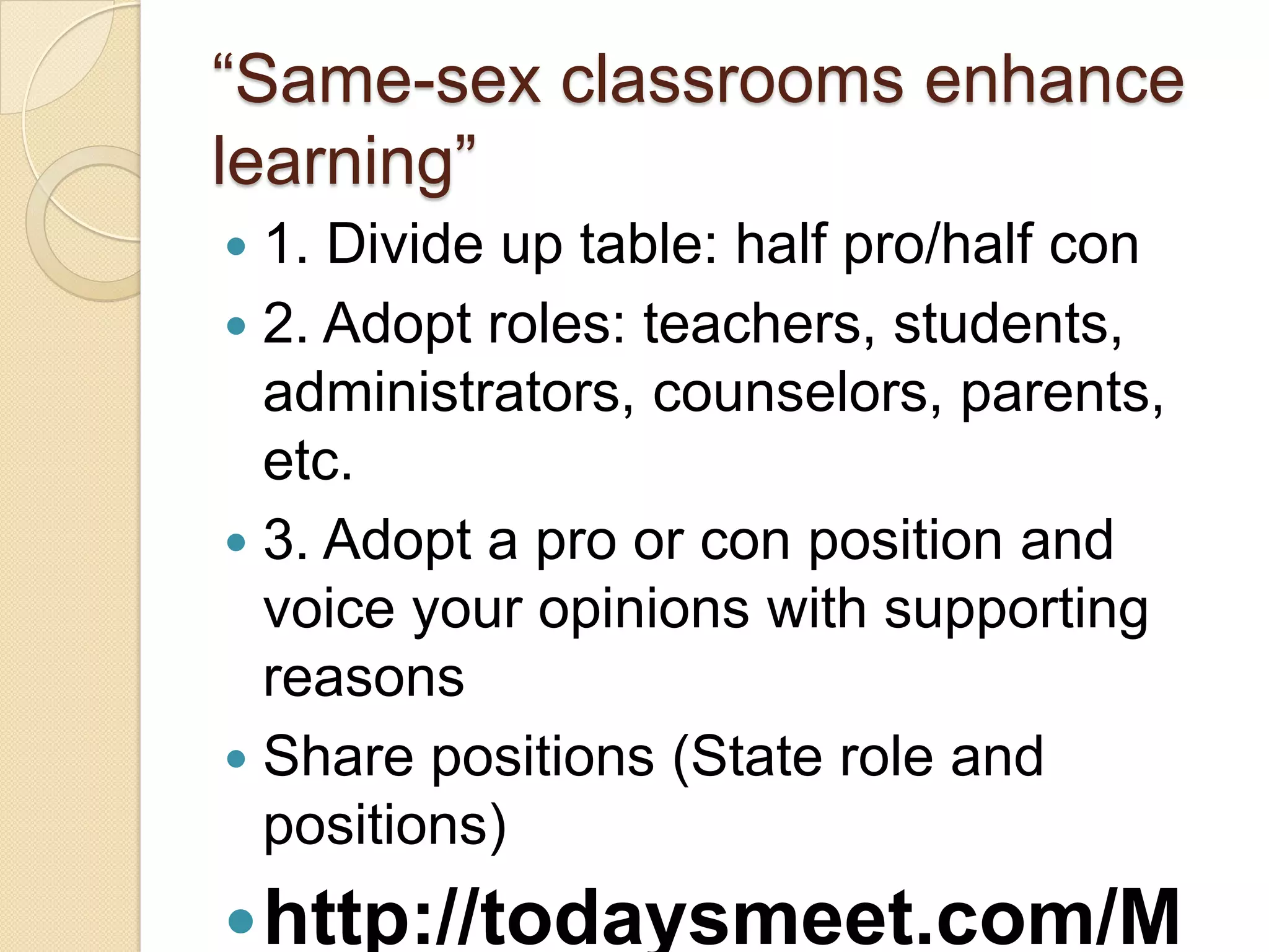 ―Same-sex classrooms enhance
learning‖
 1. Divide up table: half pro/half con
 2. Adopt roles: teachers, students,
  administrators, counselors, parents,
  etc.
 3. Adopt a pro or con position and
  voice your opinions with supporting
  reasons
 Share positions (State role and
  positions)
 http://todaysmeet.com/M
 