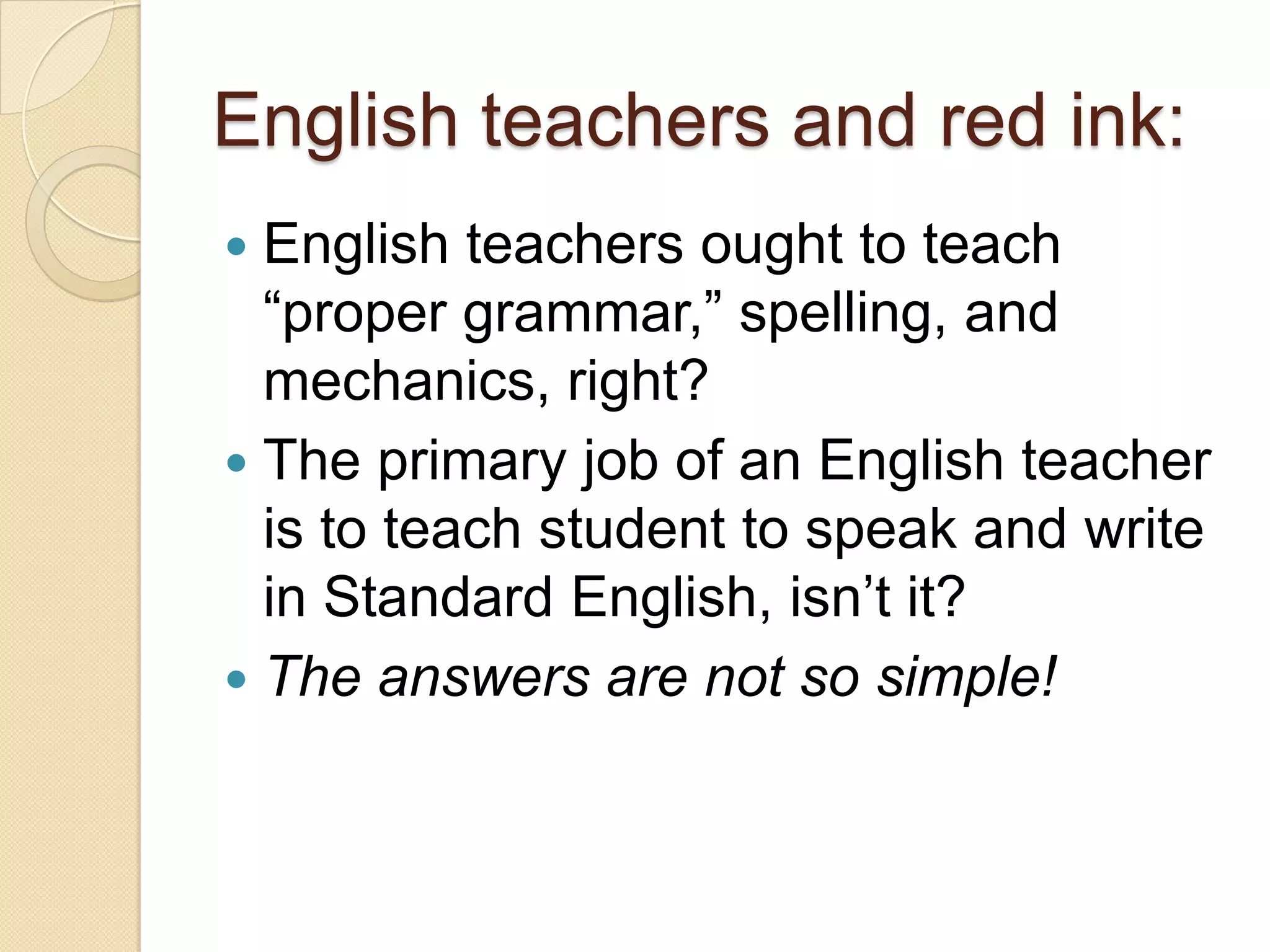 English teachers and red ink:
 English teachers ought to teach
  ―proper grammar,‖ spelling, and
  mechanics, right?
 The primary job of an English teacher
  is to teach student to speak and write
  in Standard English, isn’t it?
 The answers are not so simple!
 