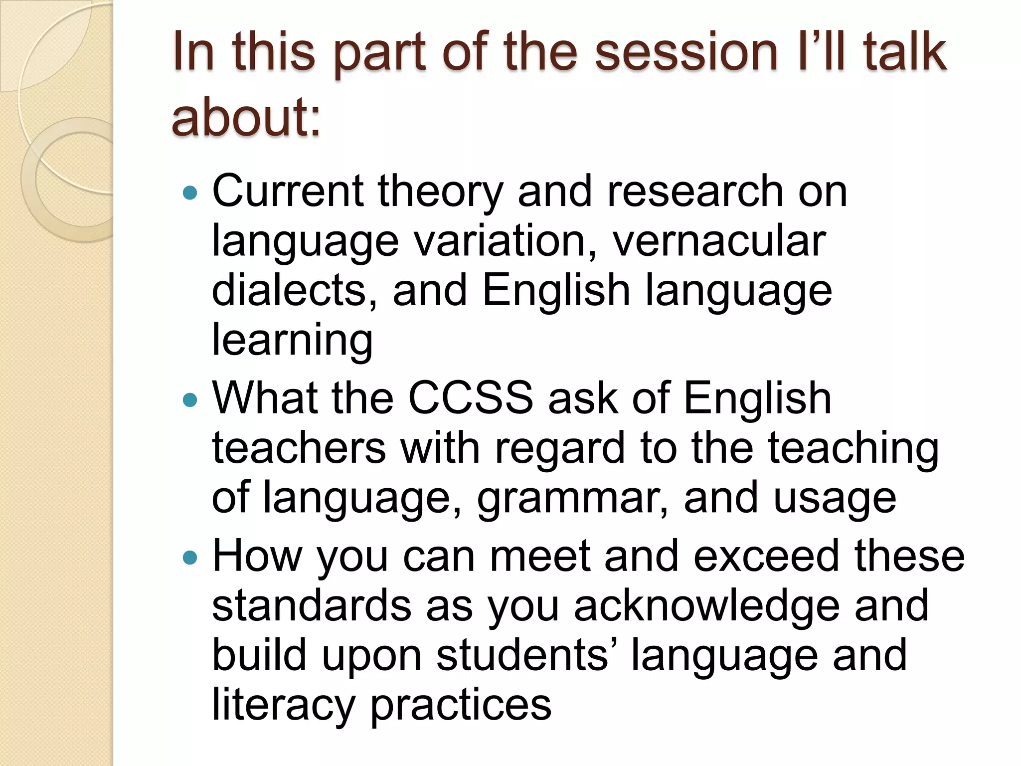 In this part of the session I’ll talk
about:
 Current theory and research on
  language variation, vernacular
  dialects, and English language
  learning
 What the CCSS ask of English
  teachers with regard to the teaching
  of language, grammar, and usage
 How you can meet and exceed these
  standards as you acknowledge and
  build upon students’ language and
  literacy practices
 