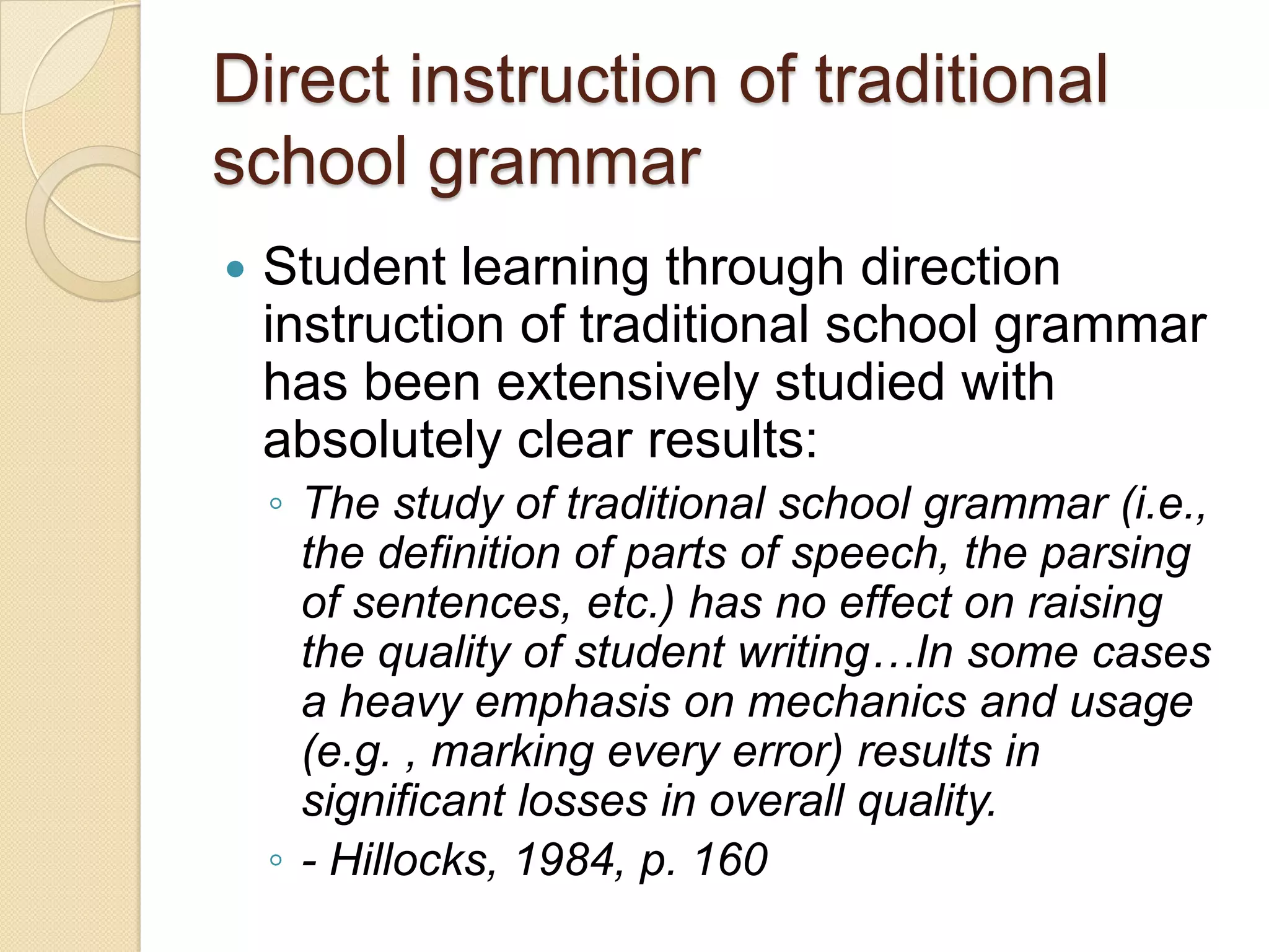 Direct instruction of traditional
school grammar
   Student learning through direction
    instruction of traditional school grammar
    has been extensively studied with
    absolutely clear results:
    ◦ The study of traditional school grammar (i.e.,
      the definition of parts of speech, the parsing
      of sentences, etc.) has no effect on raising
      the quality of student writing…In some cases
      a heavy emphasis on mechanics and usage
      (e.g. , marking every error) results in
      significant losses in overall quality.
    ◦ - Hillocks, 1984, p. 160
 