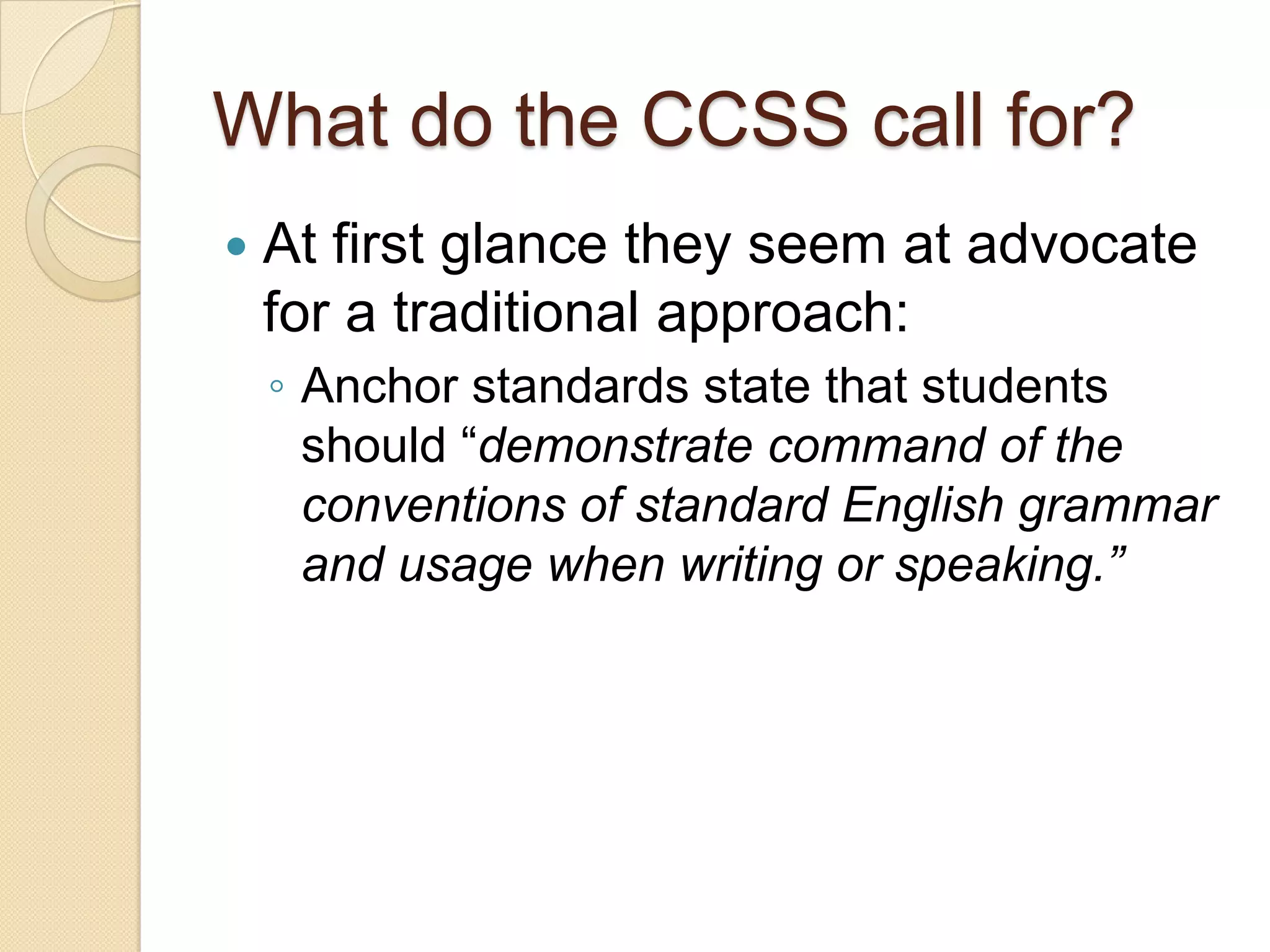 What do the CCSS call for?
   At first glance they seem at advocate
    for a traditional approach:
    ◦ Anchor standards state that students
      should ―demonstrate command of the
      conventions of standard English grammar
      and usage when writing or speaking.”
 