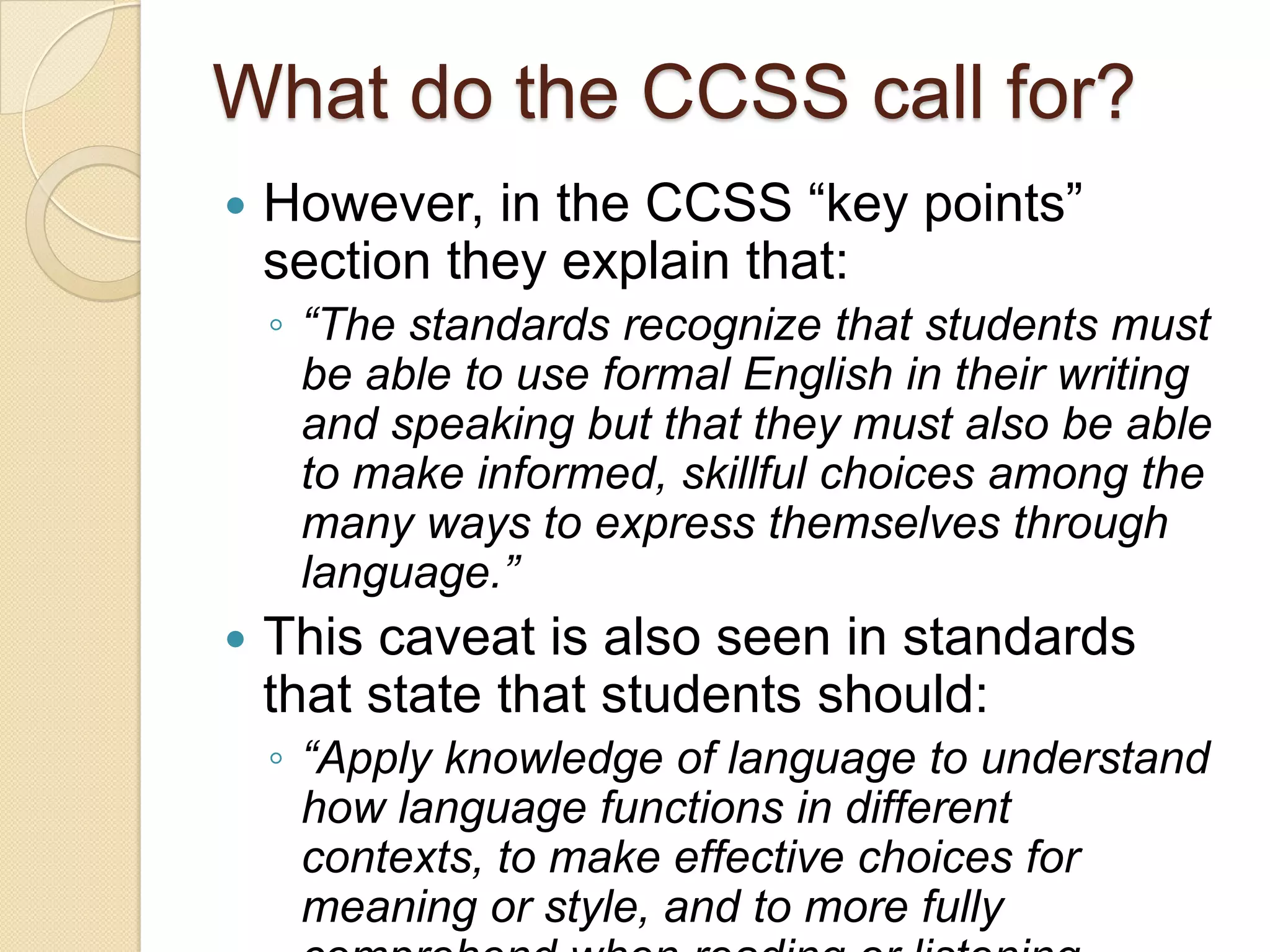 What do the CCSS call for?
   However, in the CCSS ―key points‖
    section they explain that:
    ◦ “The standards recognize that students must
      be able to use formal English in their writing
      and speaking but that they must also be able
      to make informed, skillful choices among the
      many ways to express themselves through
      language.”
   This caveat is also seen in standards
    that state that students should:
    ◦ “Apply knowledge of language to understand
      how language functions in different
      contexts, to make effective choices for
      meaning or style, and to more fully
 