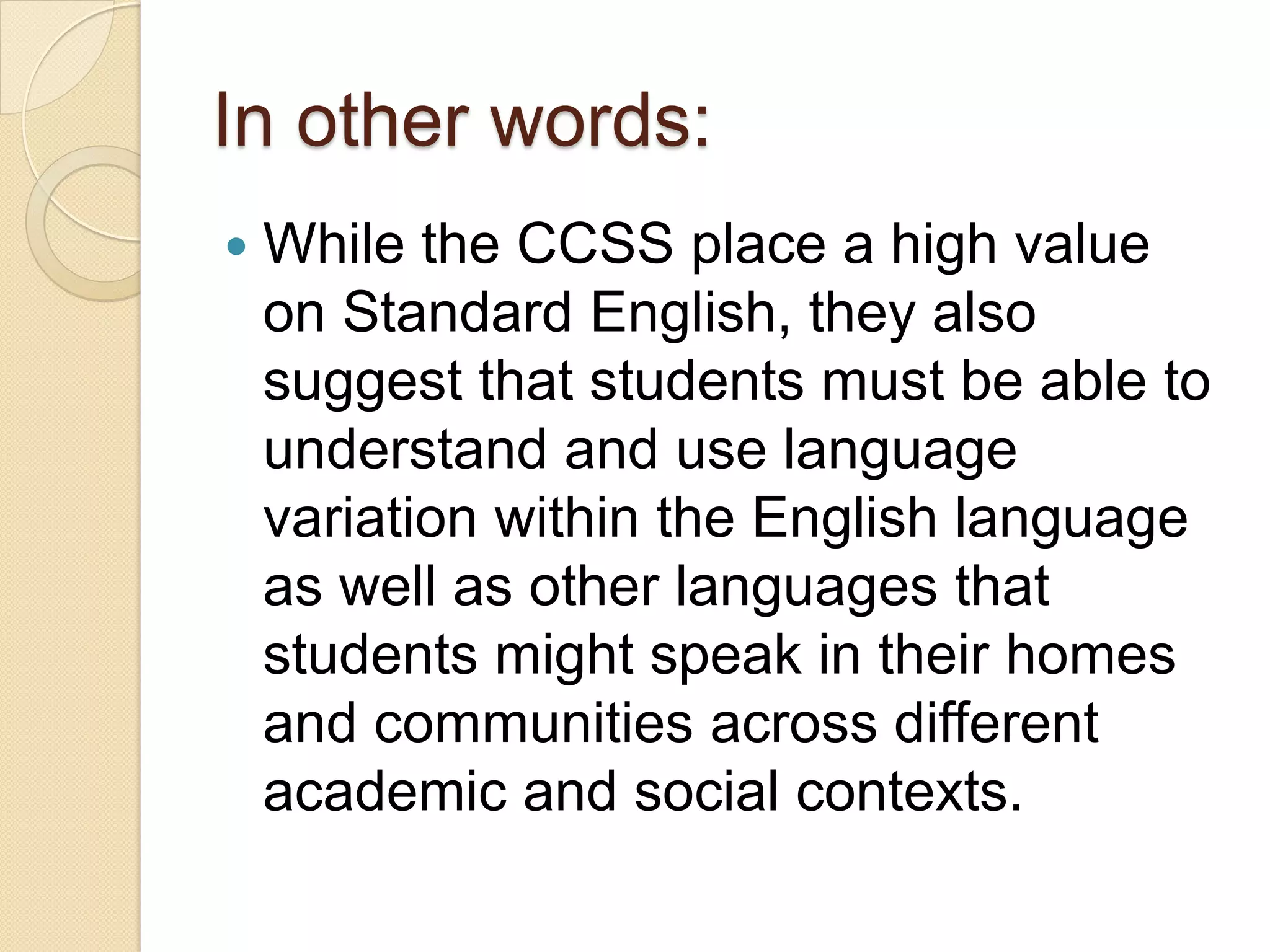 In other words:
   While the CCSS place a high value
    on Standard English, they also
    suggest that students must be able to
    understand and use language
    variation within the English language
    as well as other languages that
    students might speak in their homes
    and communities across different
    academic and social contexts.
 