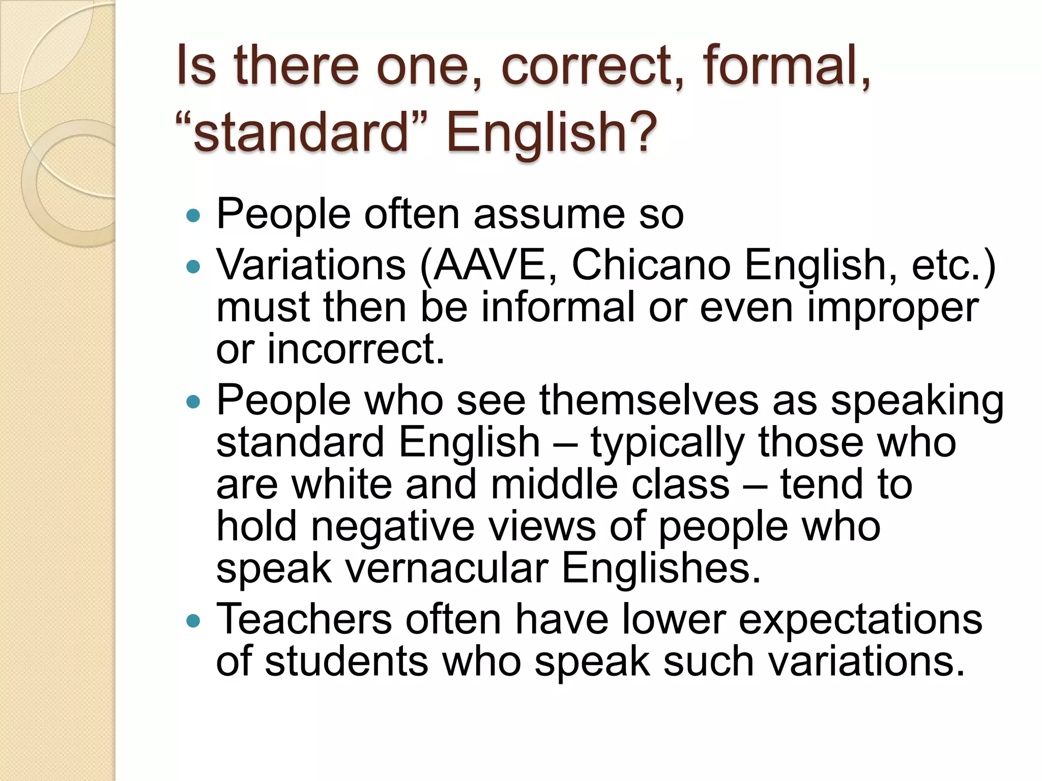 Is there one, correct, formal,
―standard‖ English?
 People often assume so
 Variations (AAVE, Chicano English, etc.)
  must then be informal or even improper
  or incorrect.
 People who see themselves as speaking
  standard English – typically those who
  are white and middle class – tend to
  hold negative views of people who
  speak vernacular Englishes.
 Teachers often have lower expectations
  of students who speak such variations.
 