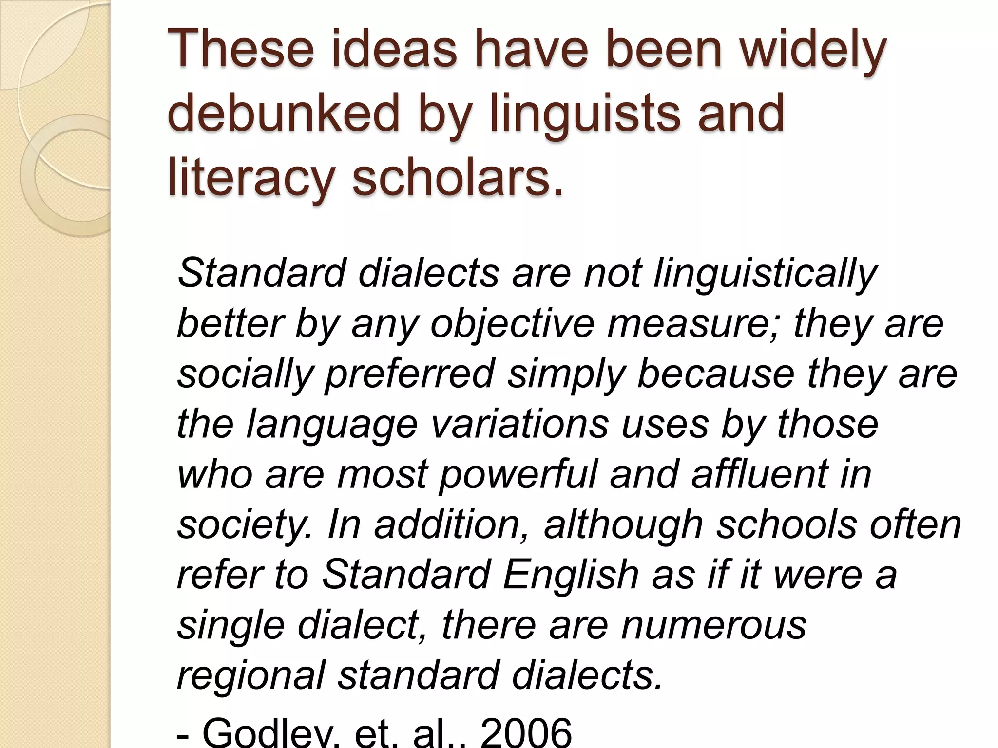 These ideas have been widely
debunked by linguists and
literacy scholars.
Standard dialects are not linguistically
better by any objective measure; they are
socially preferred simply because they are
the language variations uses by those
who are most powerful and affluent in
society. In addition, although schools often
refer to Standard English as if it were a
single dialect, there are numerous
regional standard dialects.
- Godley, et. al., 2006
 