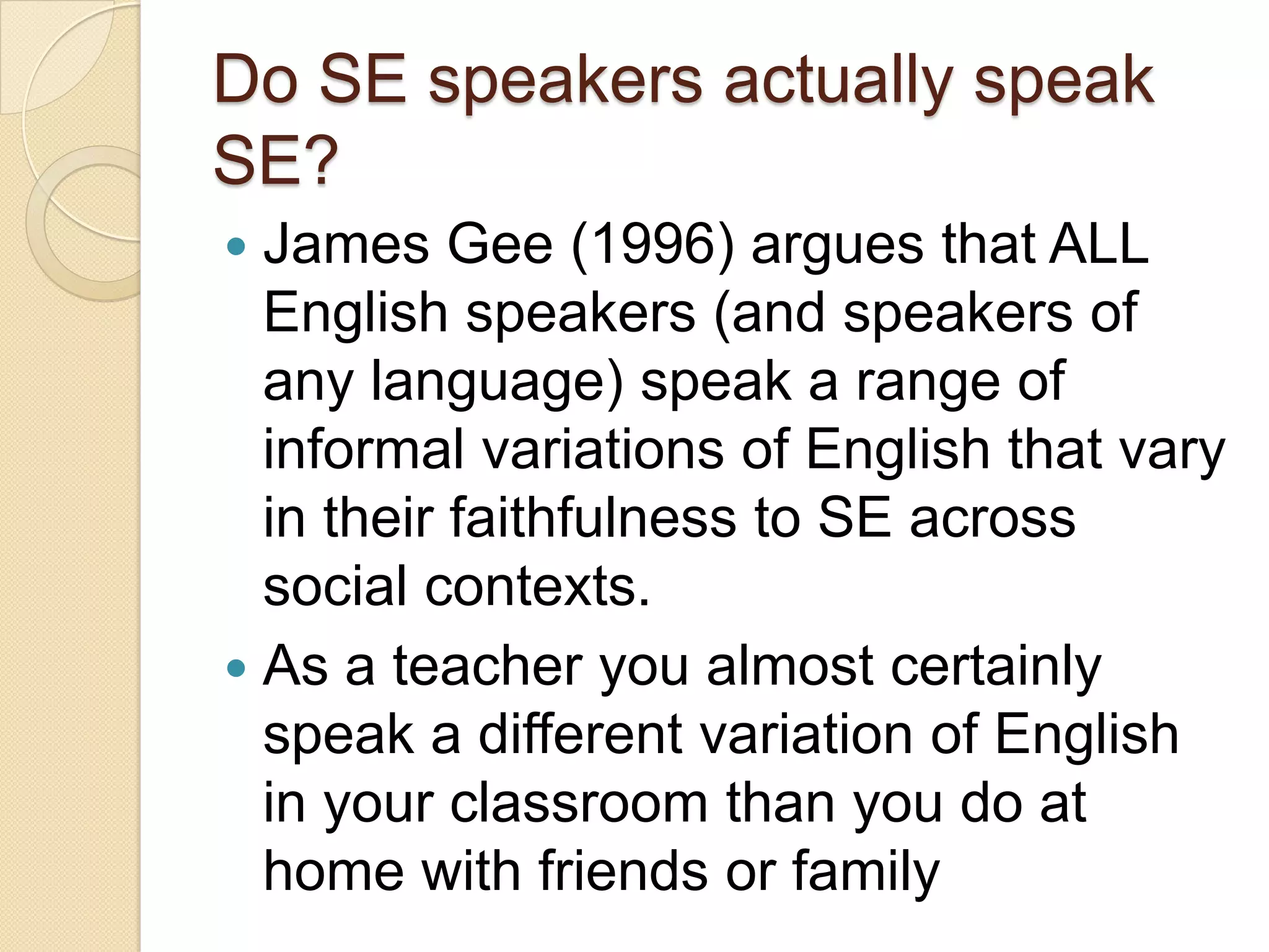 Do SE speakers actually speak
SE?
 James Gee (1996) argues that ALL
  English speakers (and speakers of
  any language) speak a range of
  informal variations of English that vary
  in their faithfulness to SE across
  social contexts.
 As a teacher you almost certainly
  speak a different variation of English
  in your classroom than you do at
  home with friends or family
 