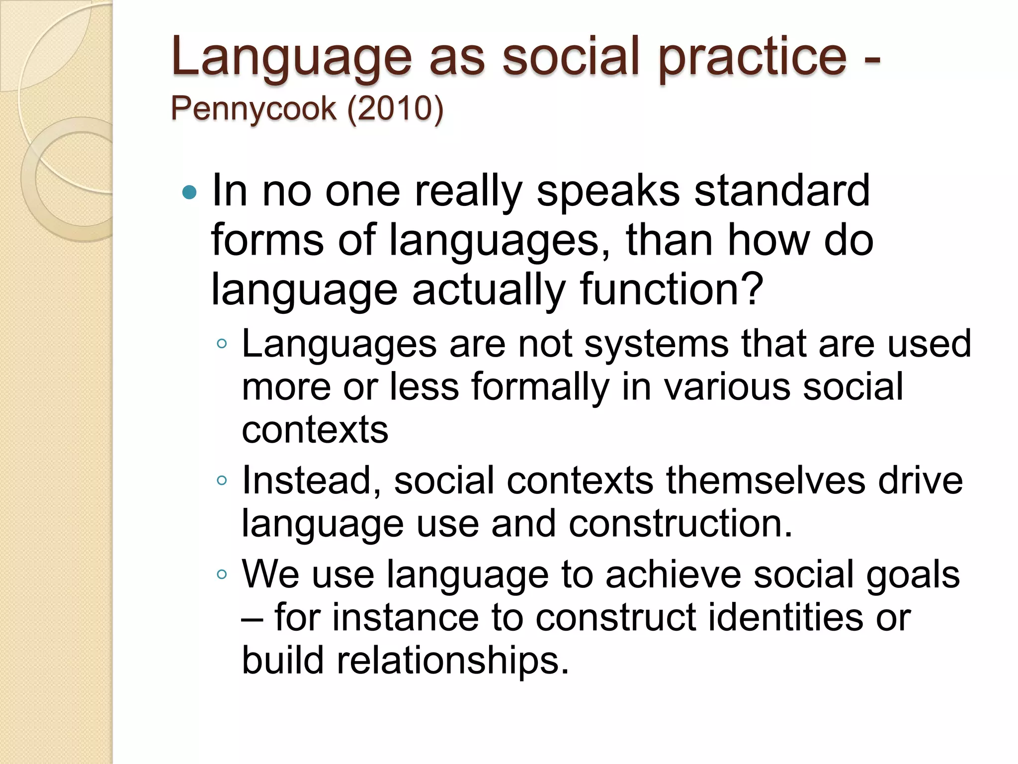 Language as social practice -
Pennycook (2010)

   In no one really speaks standard
    forms of languages, than how do
    language actually function?
    ◦ Languages are not systems that are used
      more or less formally in various social
      contexts
    ◦ Instead, social contexts themselves drive
      language use and construction.
    ◦ We use language to achieve social goals
      – for instance to construct identities or
      build relationships.
 