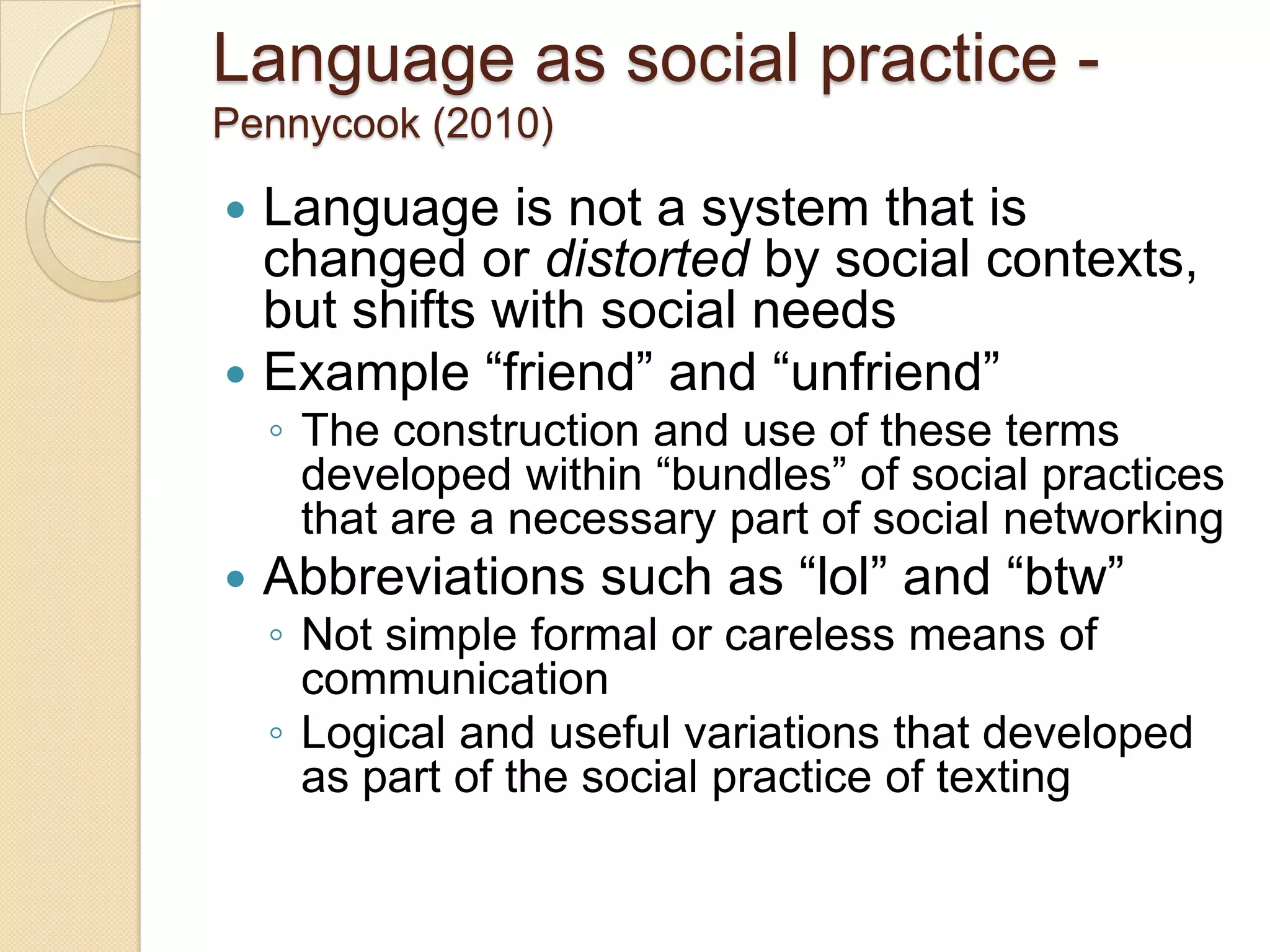 Language as social practice -
Pennycook (2010)

 Language is not a system that is
  changed or distorted by social contexts,
  but shifts with social needs
 Example ―friend‖ and ―unfriend‖
    ◦ The construction and use of these terms
      developed within ―bundles‖ of social practices
      that are a necessary part of social networking
   Abbreviations such as ―lol‖ and ―btw‖
    ◦ Not simple formal or careless means of
      communication
    ◦ Logical and useful variations that developed
      as part of the social practice of texting
 