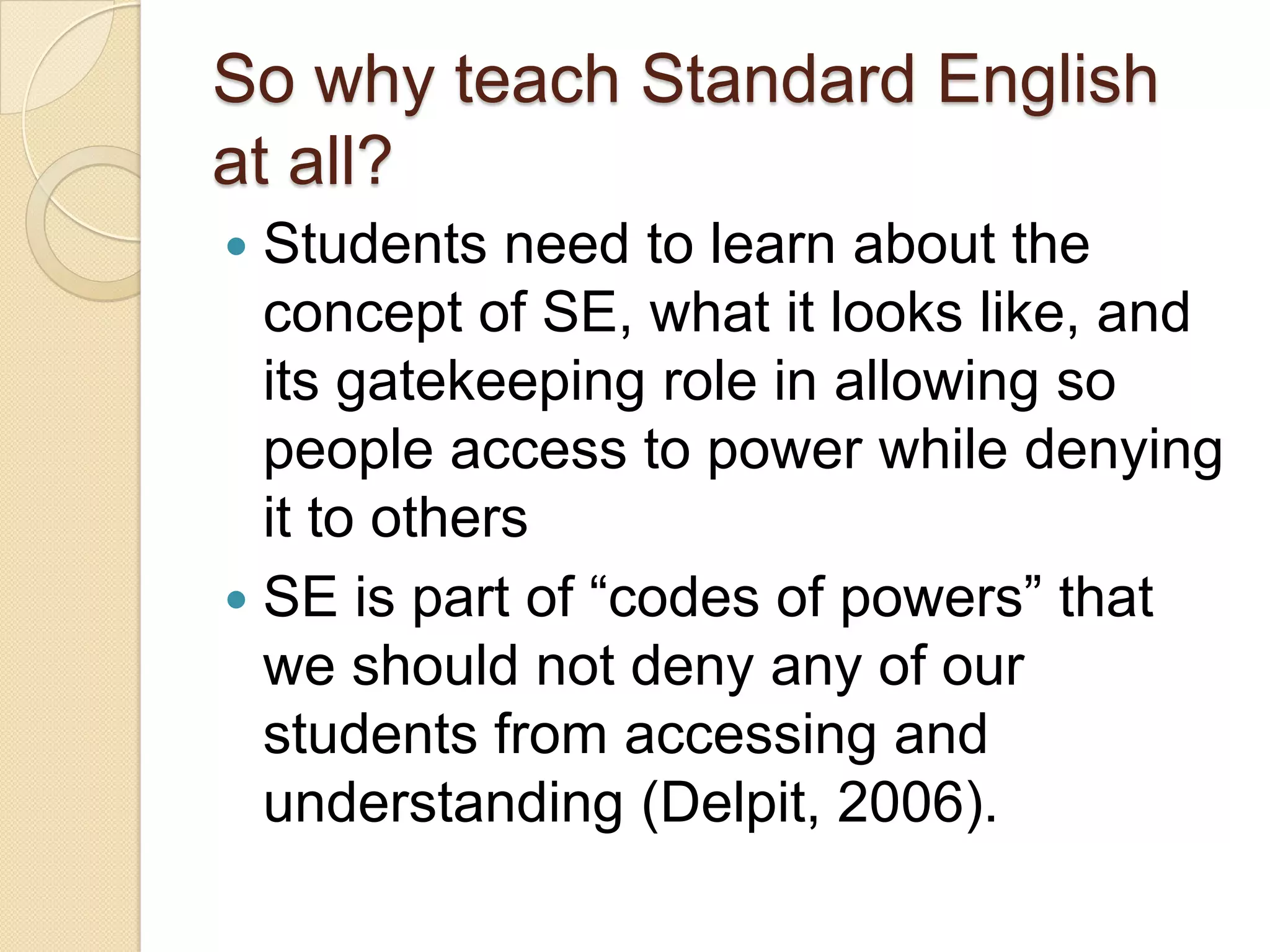 So why teach Standard English
at all?
 Students need to learn about the
  concept of SE, what it looks like, and
  its gatekeeping role in allowing so
  people access to power while denying
  it to others
 SE is part of ―codes of powers‖ that
  we should not deny any of our
  students from accessing and
  understanding (Delpit, 2006).
 