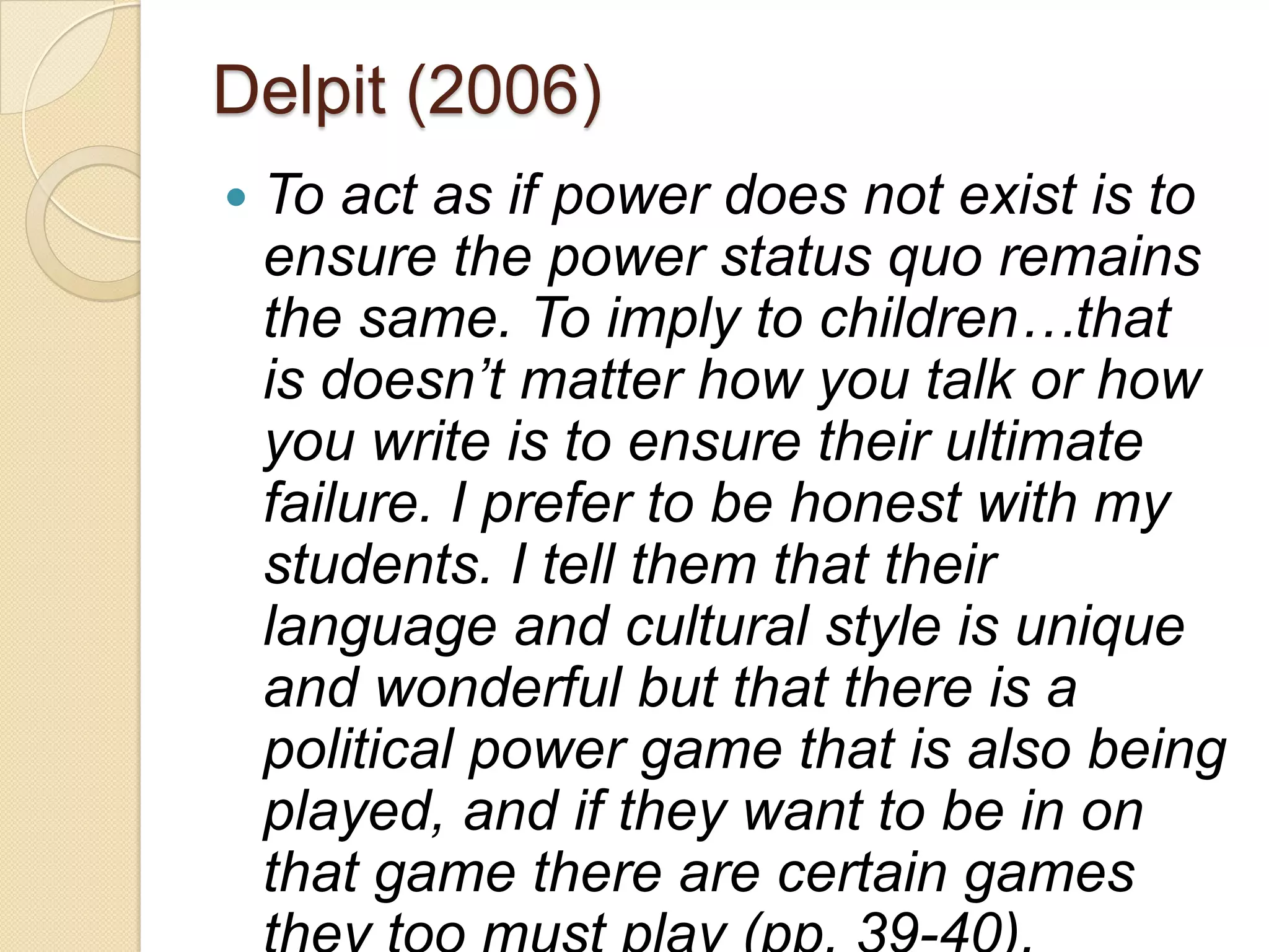 Delpit (2006)
   To act as if power does not exist is to
    ensure the power status quo remains
    the same. To imply to children…that
    is doesn‟t matter how you talk or how
    you write is to ensure their ultimate
    failure. I prefer to be honest with my
    students. I tell them that their
    language and cultural style is unique
    and wonderful but that there is a
    political power game that is also being
    played, and if they want to be in on
    that game there are certain games
 