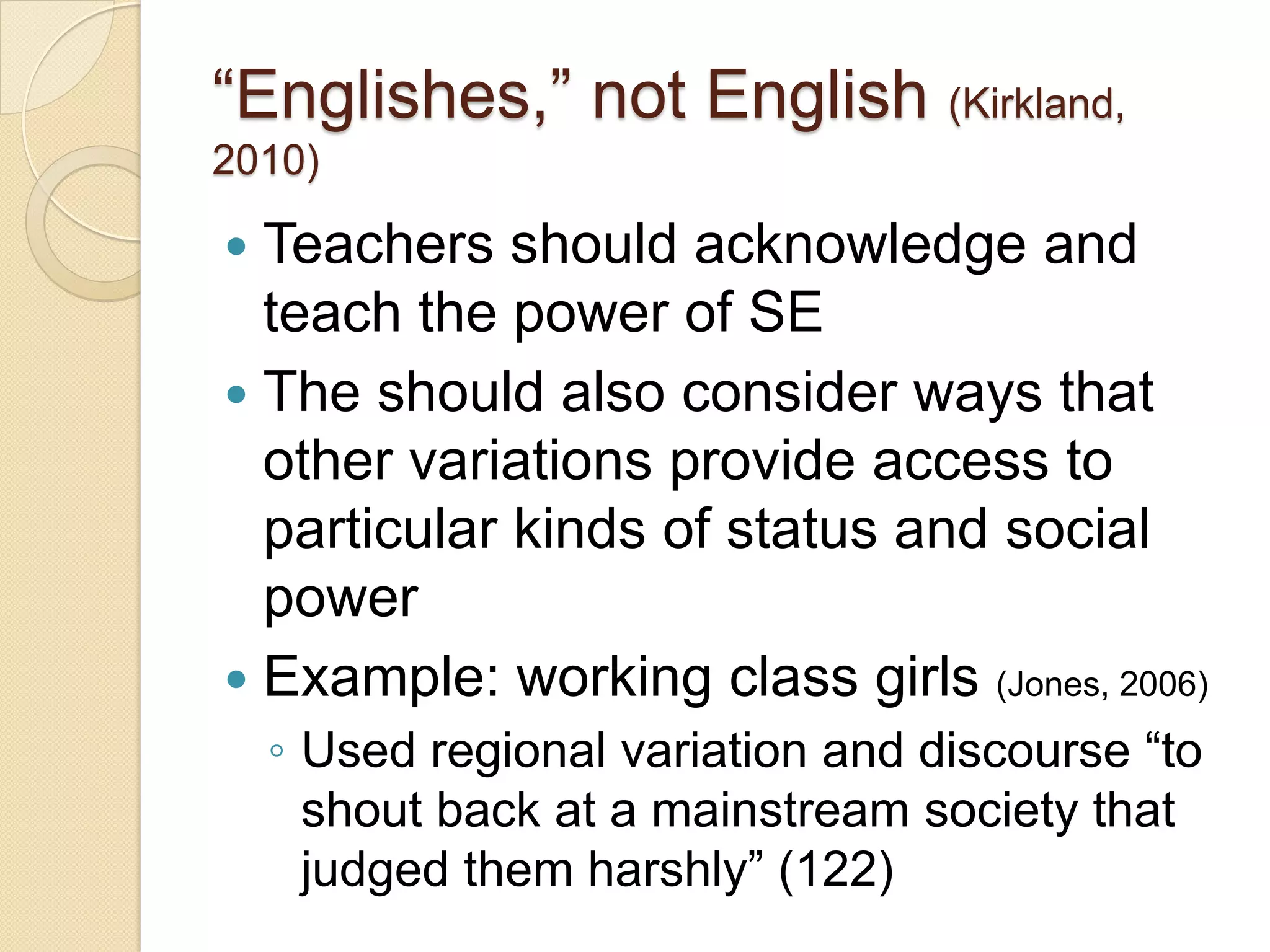 ―Englishes,‖ not English (Kirkland,
2010)

 Teachers should acknowledge and
  teach the power of SE
 The should also consider ways that
  other variations provide access to
  particular kinds of status and social
  power
 Example: working class girls (Jones, 2006)
    ◦ Used regional variation and discourse ―to
      shout back at a mainstream society that
      judged them harshly‖ (122)
 