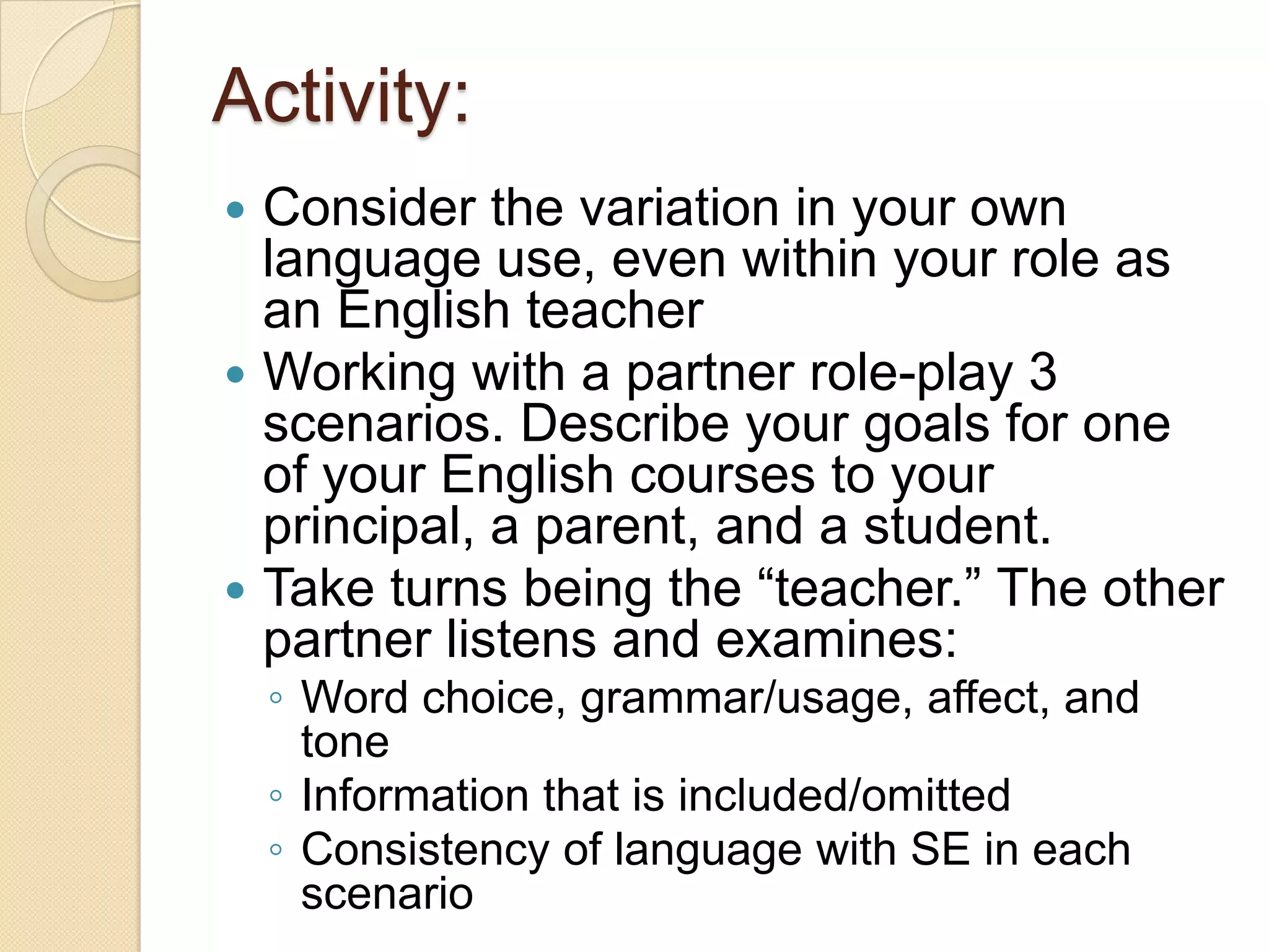 Activity:
 Consider the variation in your own
  language use, even within your role as
  an English teacher
 Working with a partner role-play 3
  scenarios. Describe your goals for one
  of your English courses to your
  principal, a parent, and a student.
 Take turns being the ―teacher.‖ The other
  partner listens and examines:
    ◦ Word choice, grammar/usage, affect, and
      tone
    ◦ Information that is included/omitted
    ◦ Consistency of language with SE in each
      scenario
 