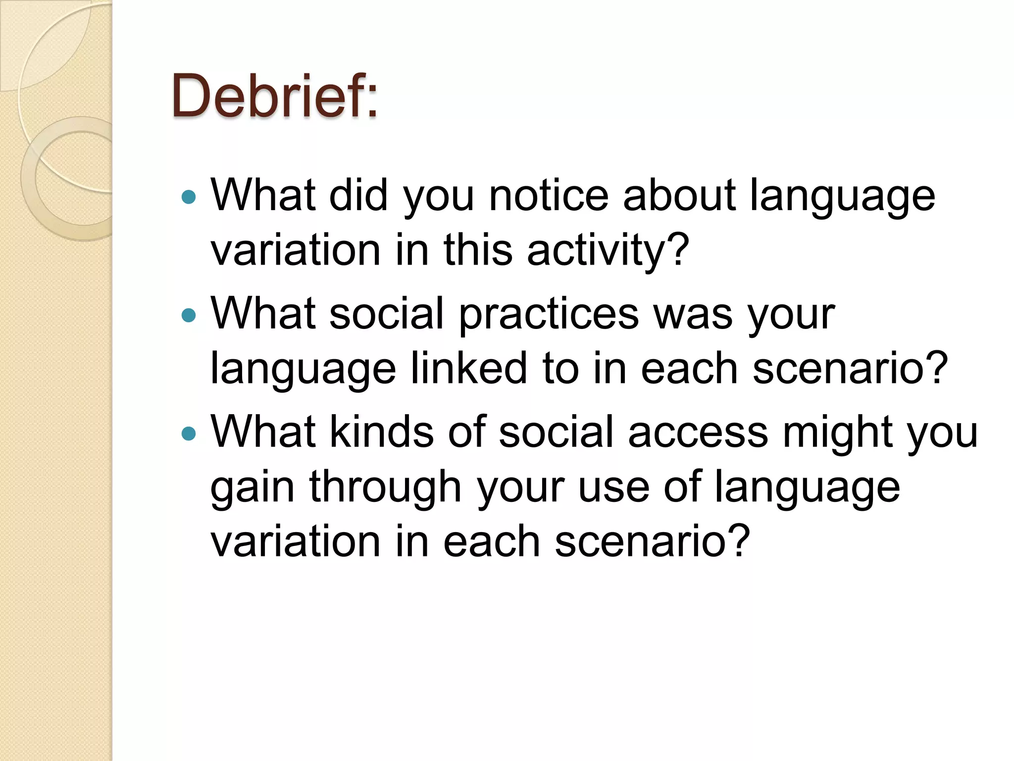Debrief:
 What did you notice about language
  variation in this activity?
 What social practices was your
  language linked to in each scenario?
 What kinds of social access might you
  gain through your use of language
  variation in each scenario?
 