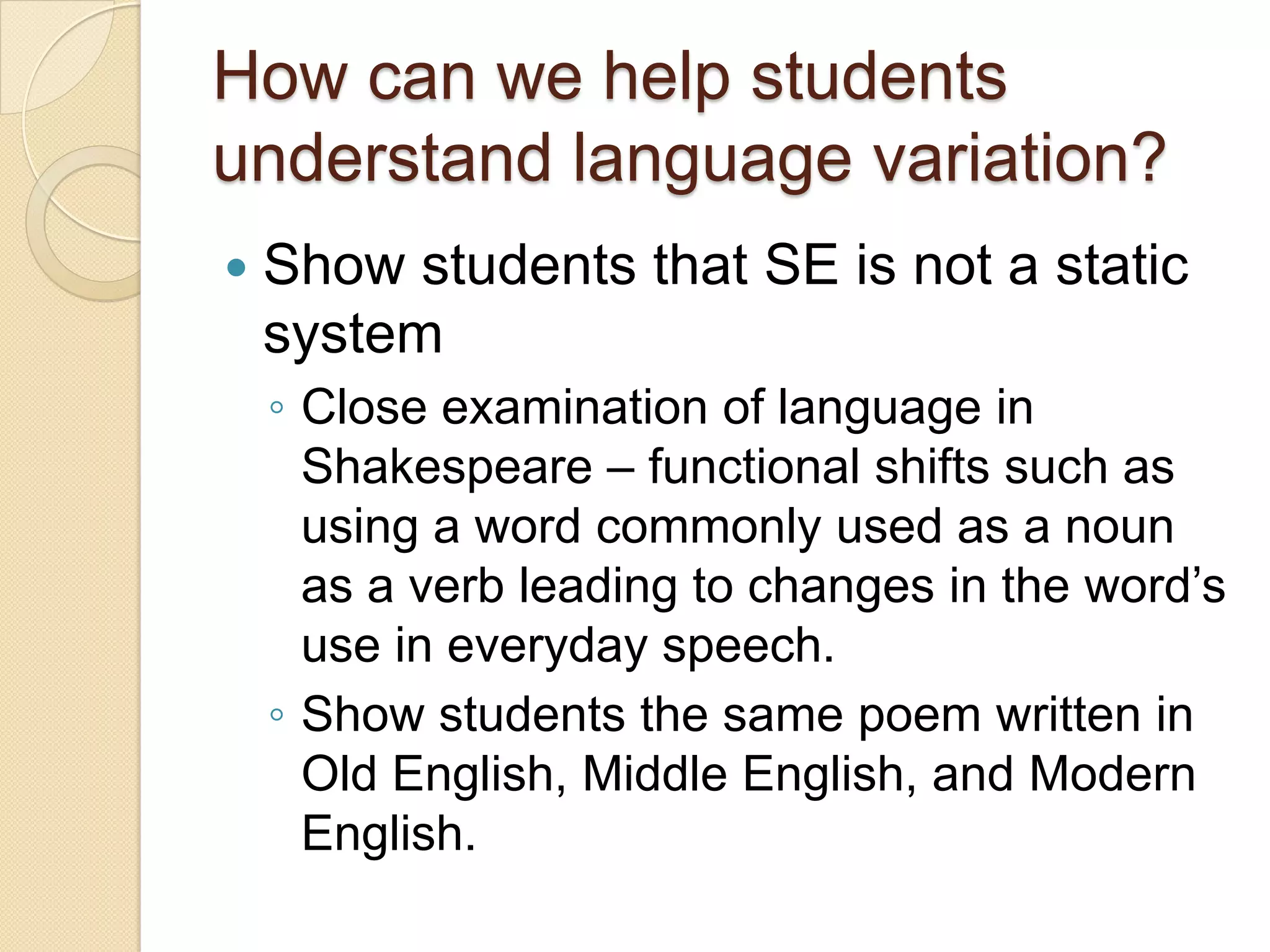 How can we help students
understand language variation?
   Show students that SE is not a static
    system
    ◦ Close examination of language in
      Shakespeare – functional shifts such as
      using a word commonly used as a noun
      as a verb leading to changes in the word’s
      use in everyday speech.
    ◦ Show students the same poem written in
      Old English, Middle English, and Modern
      English.
 