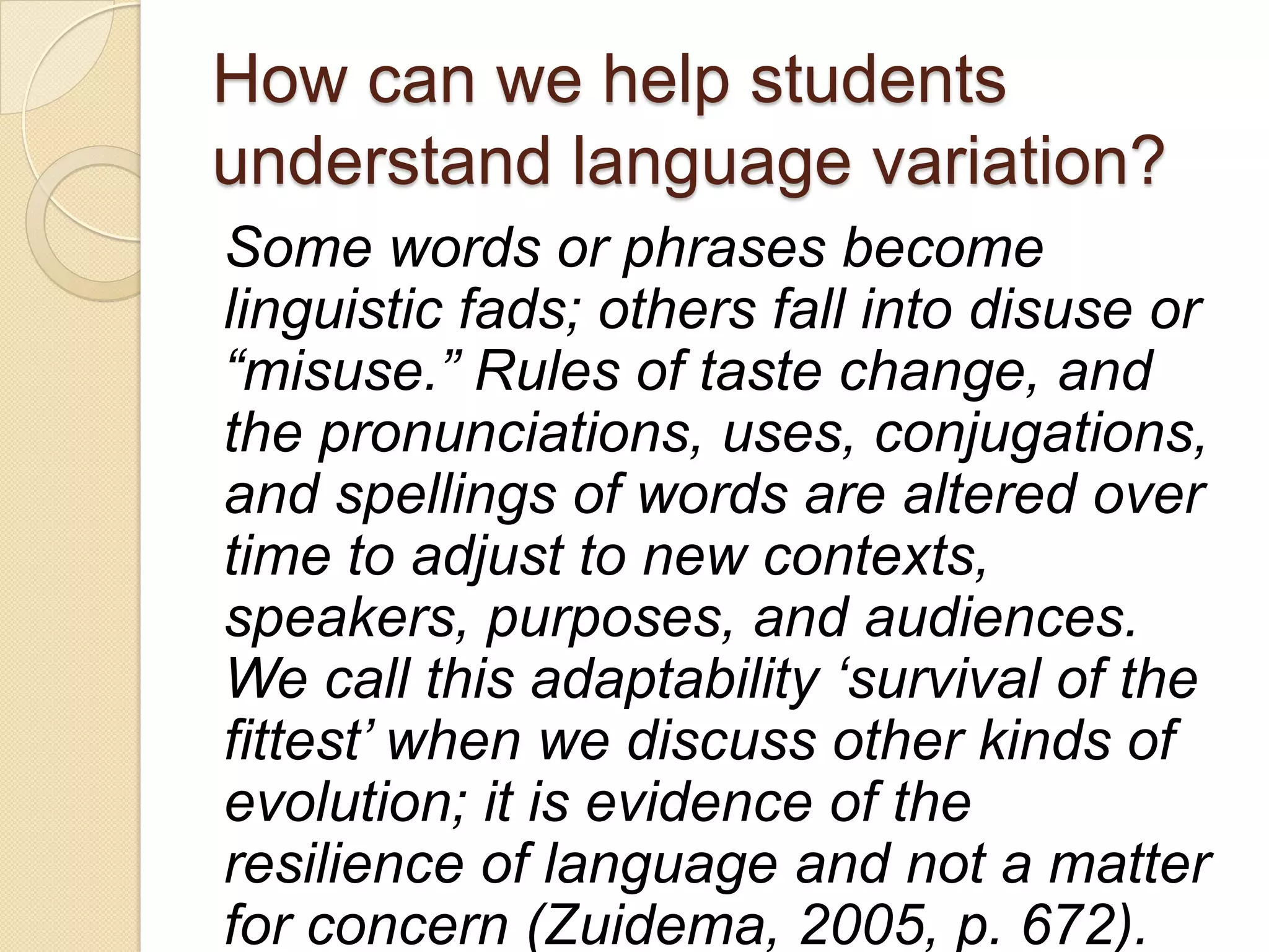 How can we help students
understand language variation?
Some words or phrases become
linguistic fads; others fall into disuse or
“misuse.” Rules of taste change, and
the pronunciations, uses, conjugations,
and spellings of words are altered over
time to adjust to new contexts,
speakers, purposes, and audiences.
We call this adaptability „survival of the
fittest‟ when we discuss other kinds of
evolution; it is evidence of the
resilience of language and not a matter
for concern (Zuidema, 2005, p. 672).
 