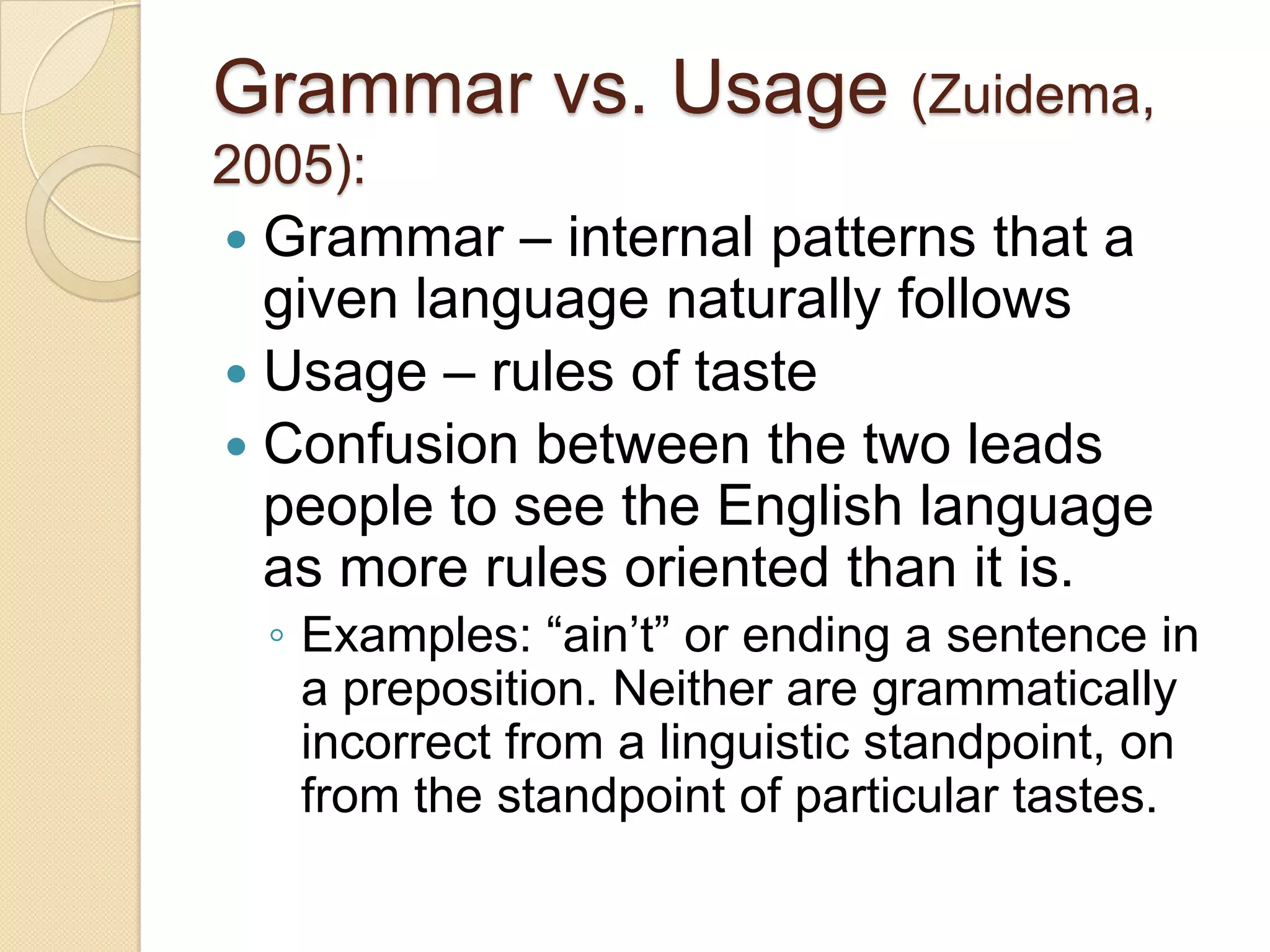 Grammar vs. Usage (Zuidema,
2005):
 Grammar – internal patterns that a
  given language naturally follows
 Usage – rules of taste
 Confusion between the two leads
  people to see the English language
  as more rules oriented than it is.
  ◦ Examples: ―ain’t‖ or ending a sentence in
    a preposition. Neither are grammatically
    incorrect from a linguistic standpoint, on
    from the standpoint of particular tastes.
 