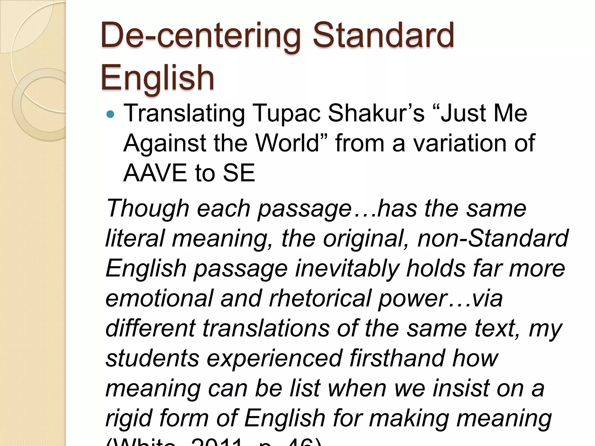 De-centering Standard
English
  Translating Tupac Shakur’s ―Just Me
   Against the World‖ from a variation of
   AAVE to SE
Though each passage…has the same
literal meaning, the original, non-Standard
English passage inevitably holds far more
emotional and rhetorical power…via
different translations of the same text, my
students experienced firsthand how
meaning can be list when we insist on a
rigid form of English for making meaning
 