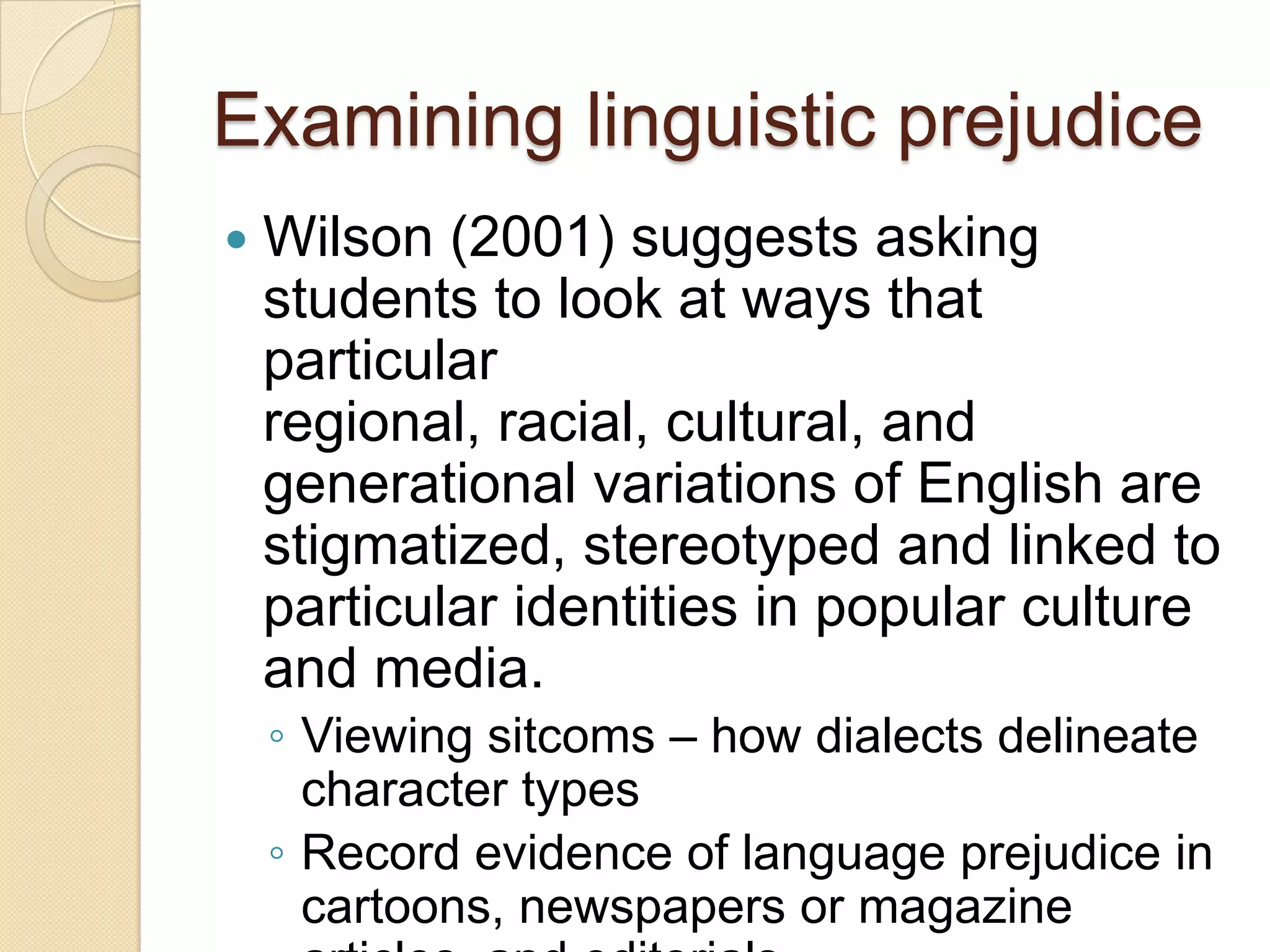 Examining linguistic prejudice
   Wilson (2001) suggests asking
    students to look at ways that
    particular
    regional, racial, cultural, and
    generational variations of English are
    stigmatized, stereotyped and linked to
    particular identities in popular culture
    and media.
    ◦ Viewing sitcoms – how dialects delineate
      character types
    ◦ Record evidence of language prejudice in
      cartoons, newspapers or magazine
 