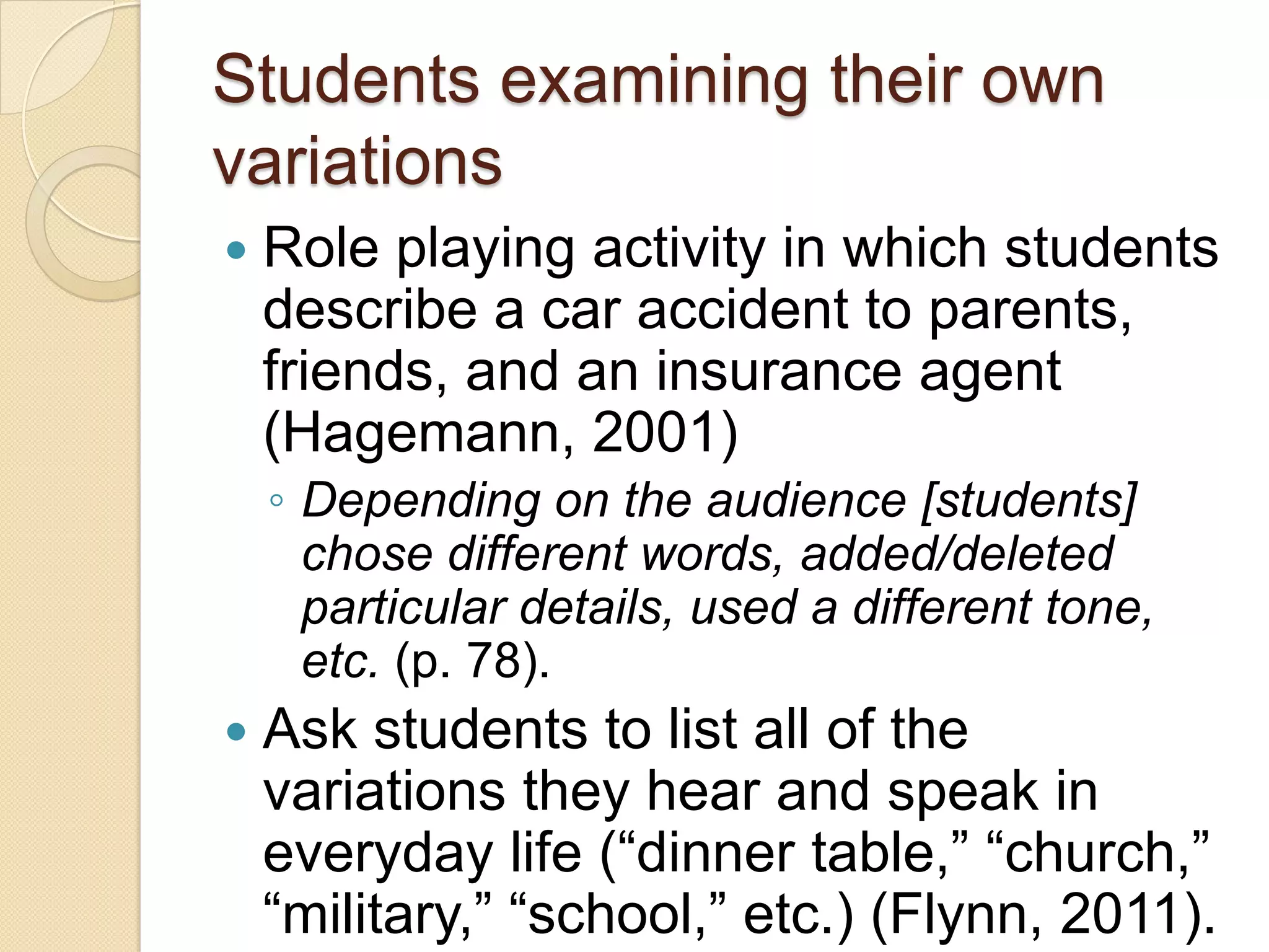 Students examining their own
variations
   Role playing activity in which students
    describe a car accident to parents,
    friends, and an insurance agent
    (Hagemann, 2001)
    ◦ Depending on the audience [students]
      chose different words, added/deleted
      particular details, used a different tone,
      etc. (p. 78).
   Ask students to list all of the
    variations they hear and speak in
    everyday life (―dinner table,‖ ―church,‖
    ―military,‖ ―school,‖ etc.) (Flynn, 2011).
 