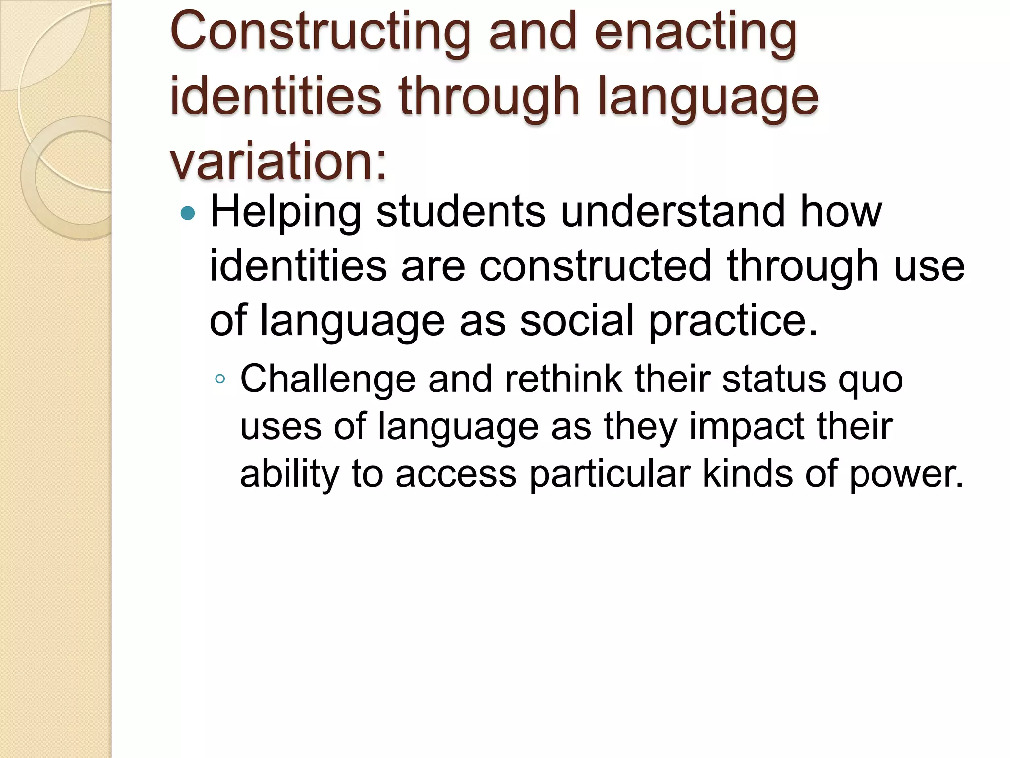 Constructing and enacting
identities through language
variation:
   Helping students understand how
    identities are constructed through use
    of language as social practice.
    ◦ Challenge and rethink their status quo
      uses of language as they impact their
      ability to access particular kinds of power.
 