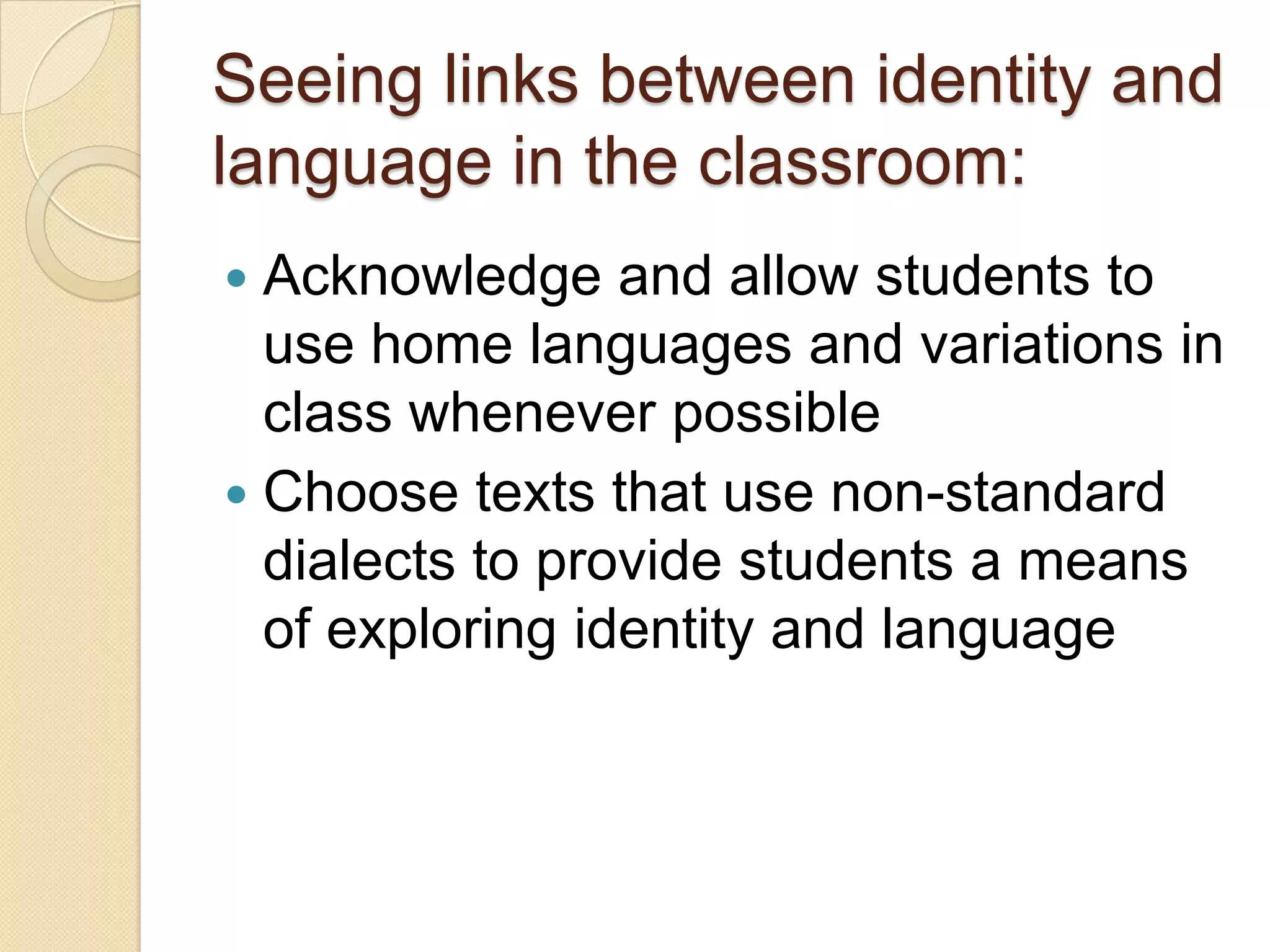 Seeing links between identity and
language in the classroom:
 Acknowledge and allow students to
  use home languages and variations in
  class whenever possible
 Choose texts that use non-standard
  dialects to provide students a means
  of exploring identity and language
 