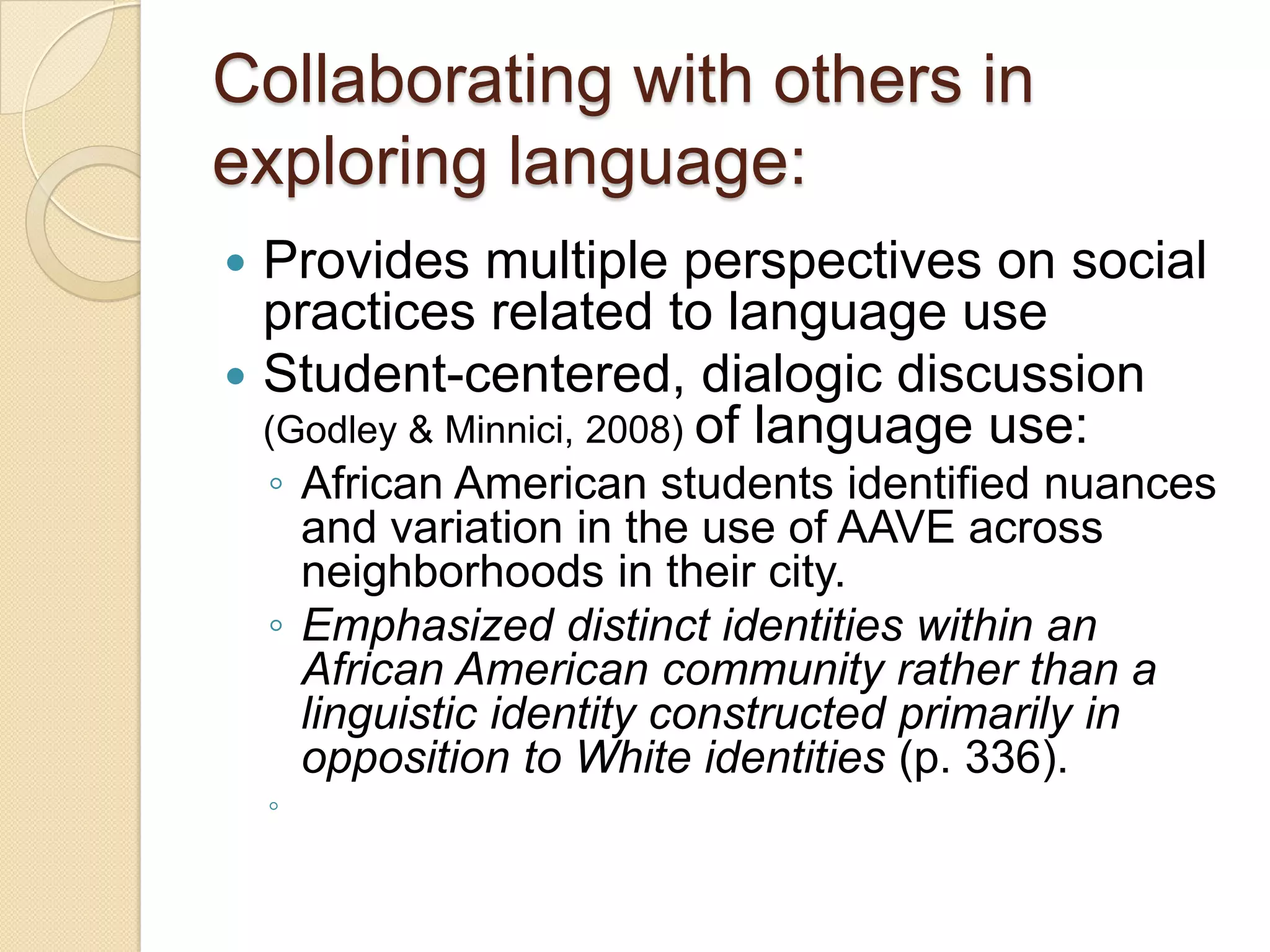 Collaborating with others in
exploring language:
 Provides multiple perspectives on social
  practices related to language use
 Student-centered, dialogic discussion
  (Godley & Minnici, 2008) of language use:
    ◦ African American students identified nuances
      and variation in the use of AAVE across
      neighborhoods in their city.
    ◦ Emphasized distinct identities within an
      African American community rather than a
      linguistic identity constructed primarily in
      opposition to White identities (p. 336).
    ◦
 