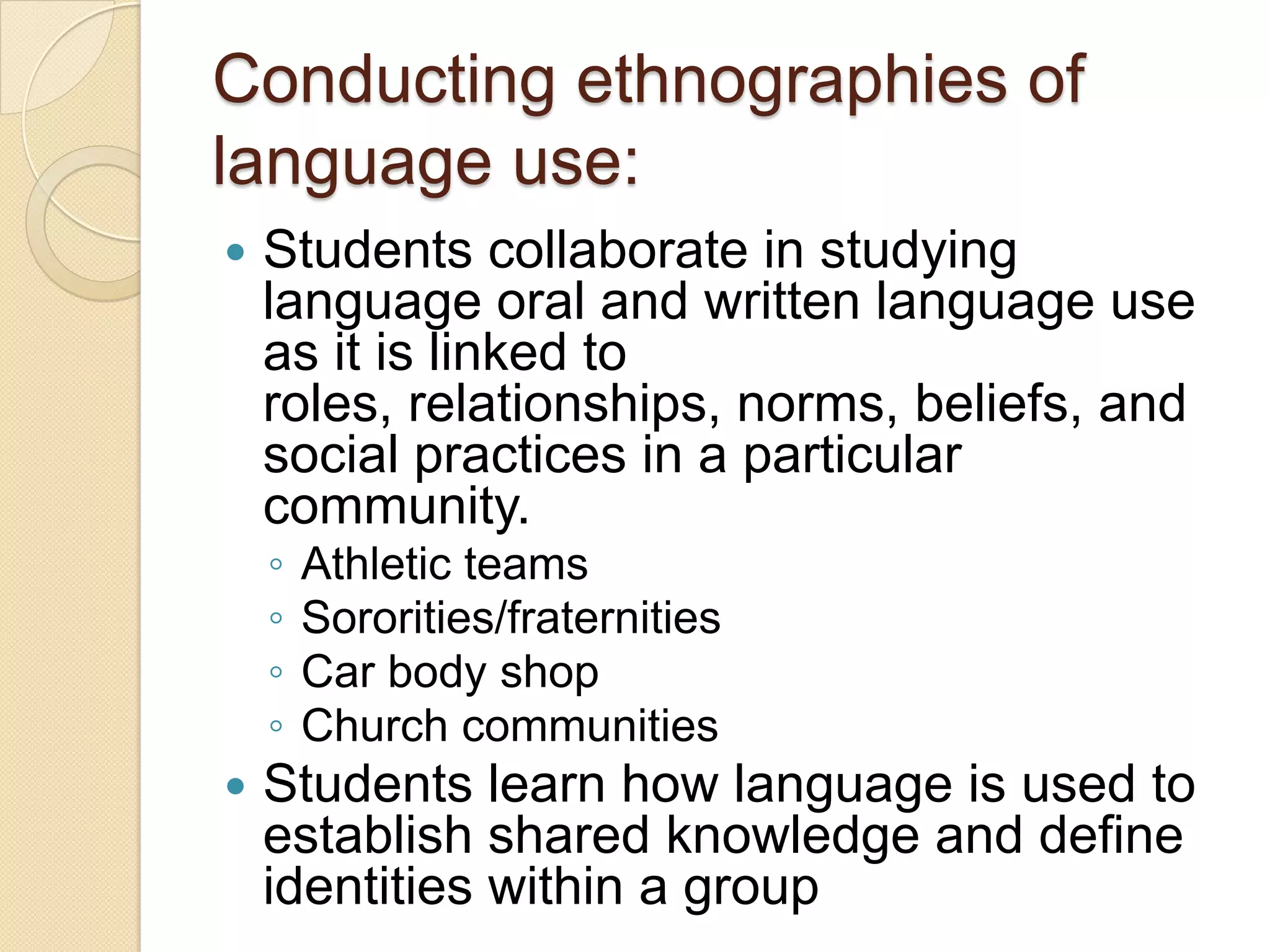Conducting ethnographies of
language use:
   Students collaborate in studying
    language oral and written language use
    as it is linked to
    roles, relationships, norms, beliefs, and
    social practices in a particular
    community.
    ◦   Athletic teams
    ◦   Sororities/fraternities
    ◦   Car body shop
    ◦   Church communities
   Students learn how language is used to
    establish shared knowledge and define
    identities within a group
 