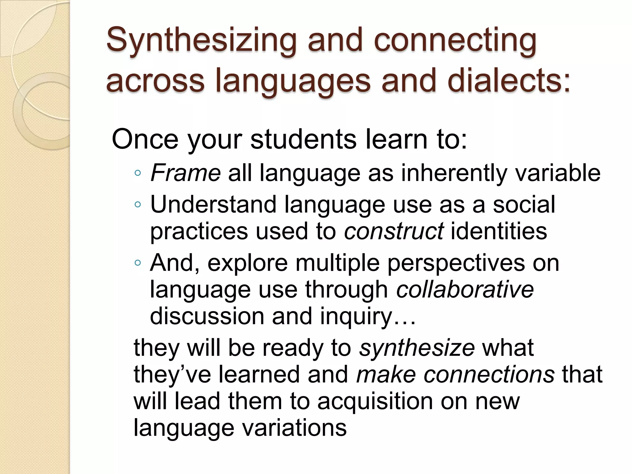 Synthesizing and connecting
across languages and dialects:
Once your students learn to:
 ◦ Frame all language as inherently variable
 ◦ Understand language use as a social
   practices used to construct identities
 ◦ And, explore multiple perspectives on
   language use through collaborative
   discussion and inquiry…
 they will be ready to synthesize what
 they’ve learned and make connections that
 will lead them to acquisition on new
 language variations
 