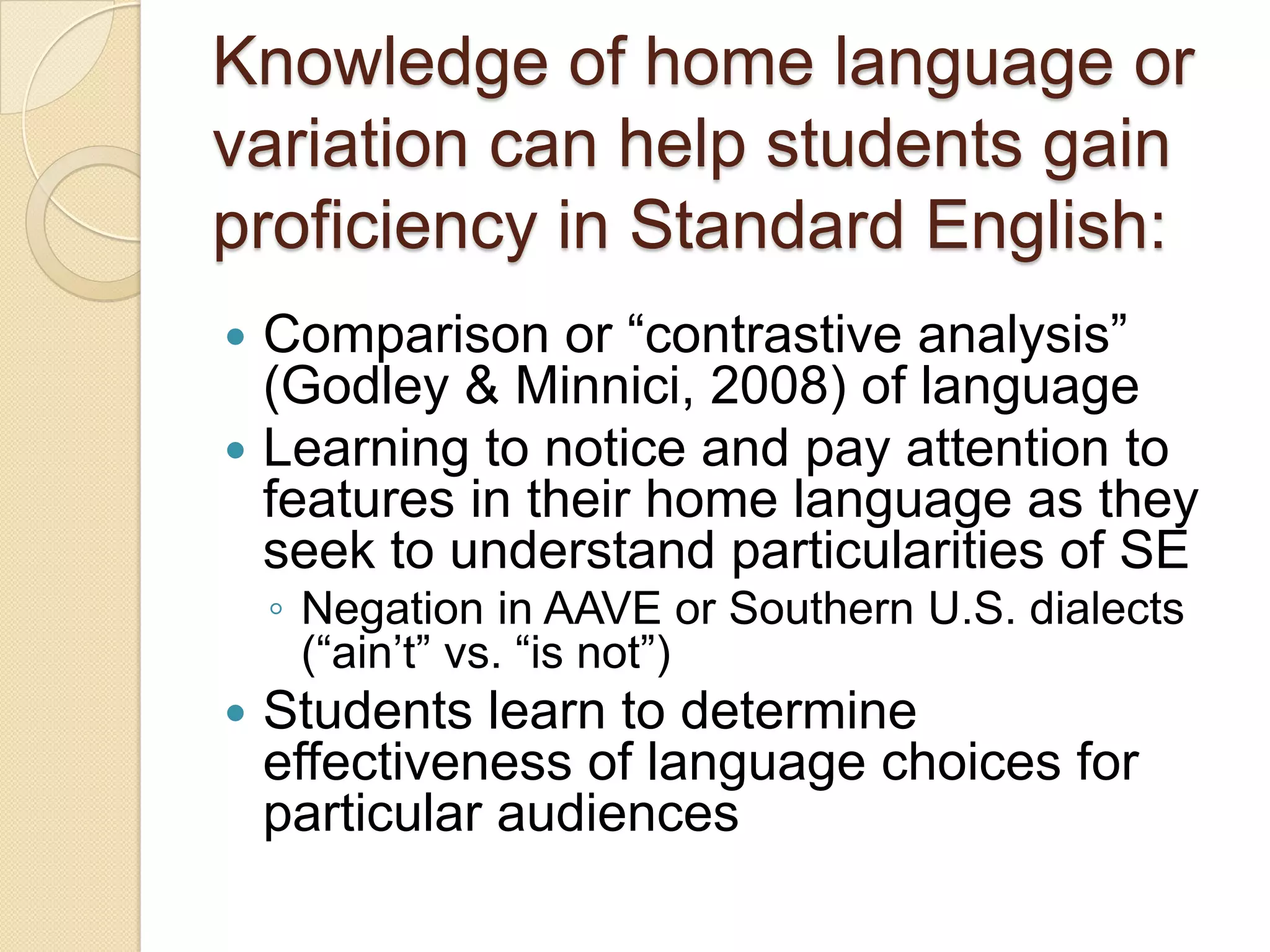 Knowledge of home language or
variation can help students gain
proficiency in Standard English:
 Comparison or ―contrastive analysis‖
  (Godley & Minnici, 2008) of language
 Learning to notice and pay attention to
  features in their home language as they
  seek to understand particularities of SE
    ◦ Negation in AAVE or Southern U.S. dialects
      (―ain’t‖ vs. ―is not‖)
   Students learn to determine
    effectiveness of language choices for
    particular audiences
 