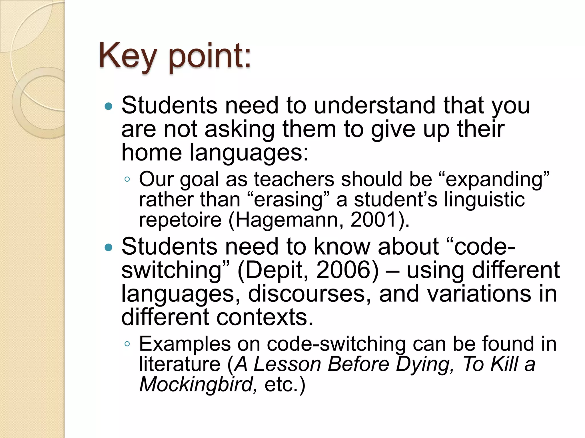Key point:
   Students need to understand that you
    are not asking them to give up their
    home languages:
    ◦ Our goal as teachers should be ―expanding‖
      rather than ―erasing‖ a student’s linguistic
      repetoire (Hagemann, 2001).
   Students need to know about ―code-
    switching‖ (Depit, 2006) – using different
    languages, discourses, and variations in
    different contexts.
    ◦ Examples on code-switching can be found in
      literature (A Lesson Before Dying, To Kill a
      Mockingbird, etc.)
 