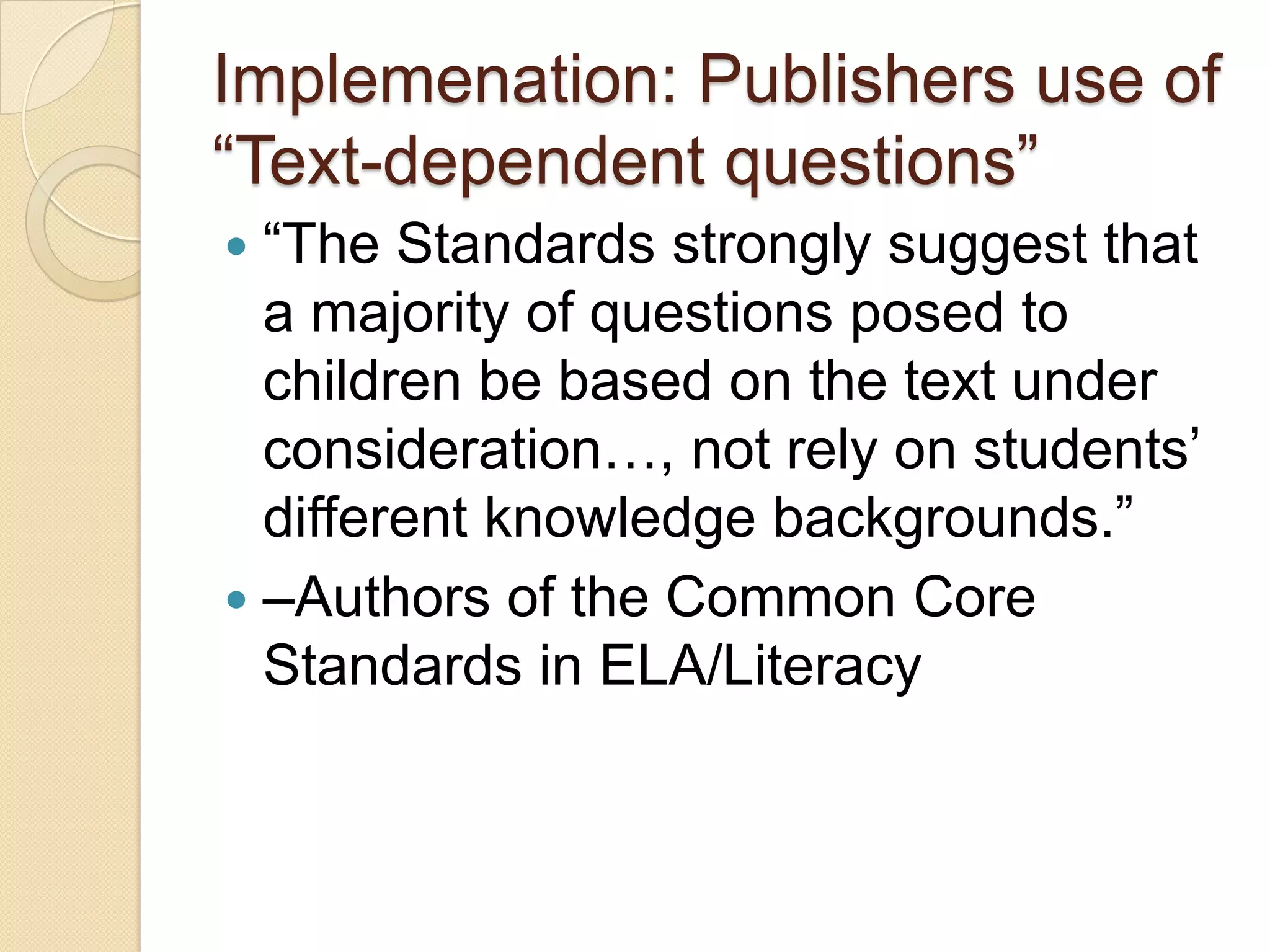 Implemenation: Publishers use of
―Text-dependent questions‖
 ―The Standards strongly suggest that
  a majority of questions posed to
  children be based on the text under
  consideration…, not rely on students’
  different knowledge backgrounds.‖
 –Authors of the Common Core
  Standards in ELA/Literacy
 