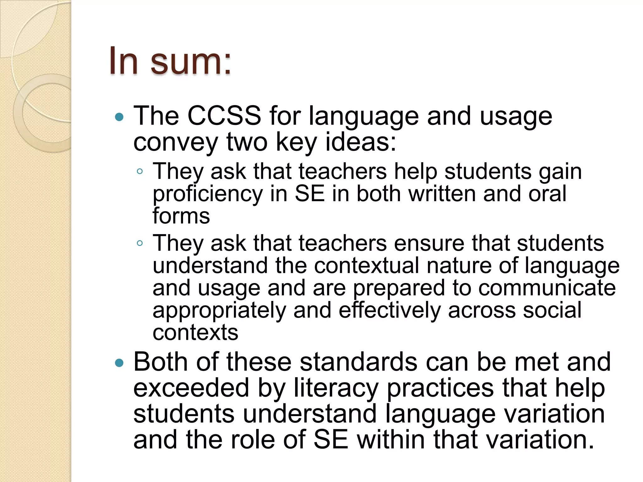 In sum:
   The CCSS for language and usage
    convey two key ideas:
    ◦ They ask that teachers help students gain
      proficiency in SE in both written and oral
      forms
    ◦ They ask that teachers ensure that students
      understand the contextual nature of language
      and usage and are prepared to communicate
      appropriately and effectively across social
      contexts
   Both of these standards can be met and
    exceeded by literacy practices that help
    students understand language variation
    and the role of SE within that variation.
 