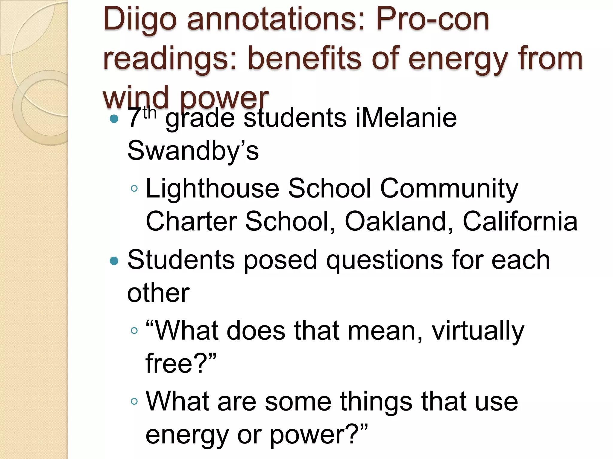 Diigo annotations: Pro-con
readings: benefits of energy from
wind power
   th
 7 grade students iMelanie
  Swandby’s
  ◦ Lighthouse School Community
    Charter School, Oakland, California
 Students posed questions for each
  other
  ◦ ―What does that mean, virtually
    free?‖
  ◦ What are some things that use
    energy or power?‖
 