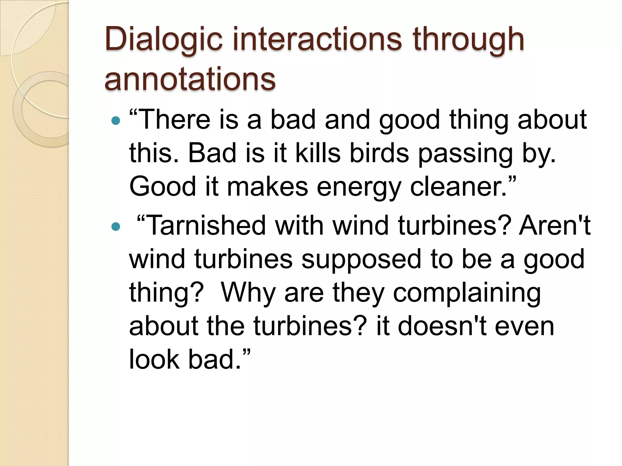 Dialogic interactions through
annotations
―There is a bad and good thing about
 this. Bad is it kills birds passing by.
 Good it makes energy cleaner.‖
 ―Tarnished with wind turbines? Aren't
 wind turbines supposed to be a good
 thing? Why are they complaining
 about the turbines? it doesn't even
 look bad.‖
 