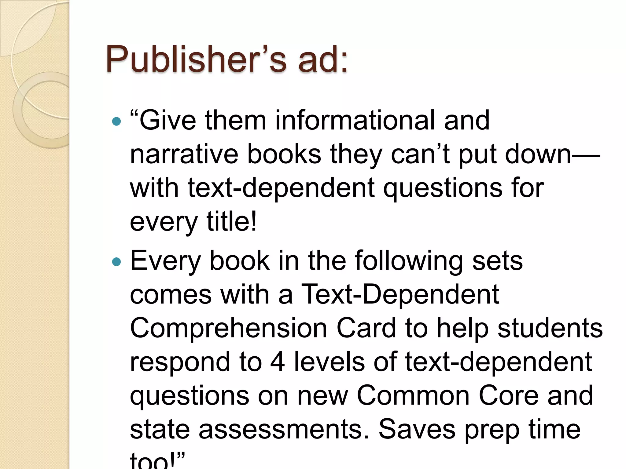Publisher’s ad:
 ―Give them informational and
  narrative books they can’t put down—
  with text-dependent questions for
  every title!
 Every book in the following sets
  comes with a Text-Dependent
  Comprehension Card to help students
  respond to 4 levels of text-dependent
  questions on new Common Core and
  state assessments. Saves prep time
 