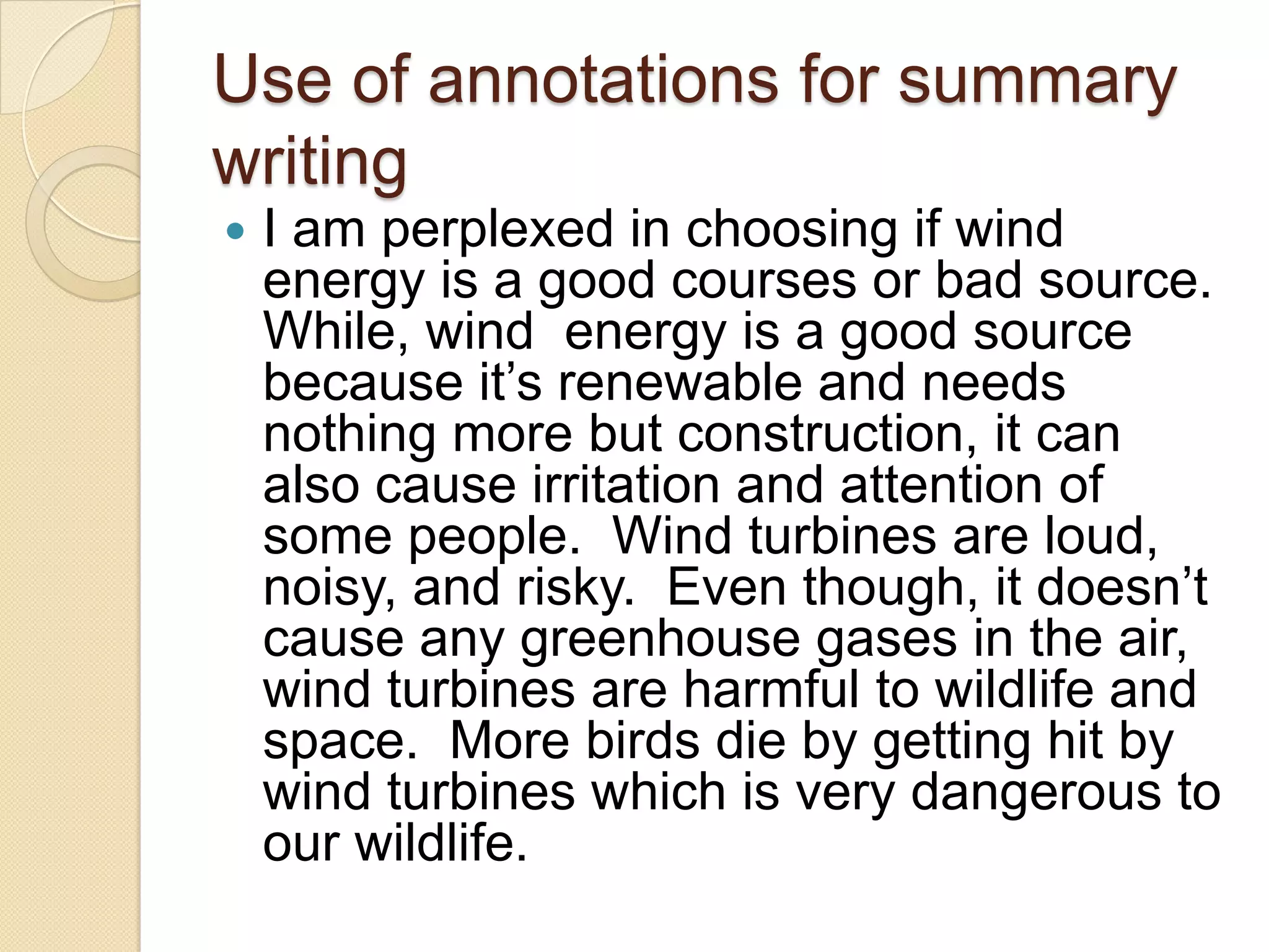 Use of annotations for summary
writing
   I am perplexed in choosing if wind
    energy is a good courses or bad source.
    While, wind energy is a good source
    because it’s renewable and needs
    nothing more but construction, it can
    also cause irritation and attention of
    some people. Wind turbines are loud,
    noisy, and risky. Even though, it doesn’t
    cause any greenhouse gases in the air,
    wind turbines are harmful to wildlife and
    space. More birds die by getting hit by
    wind turbines which is very dangerous to
    our wildlife.
 