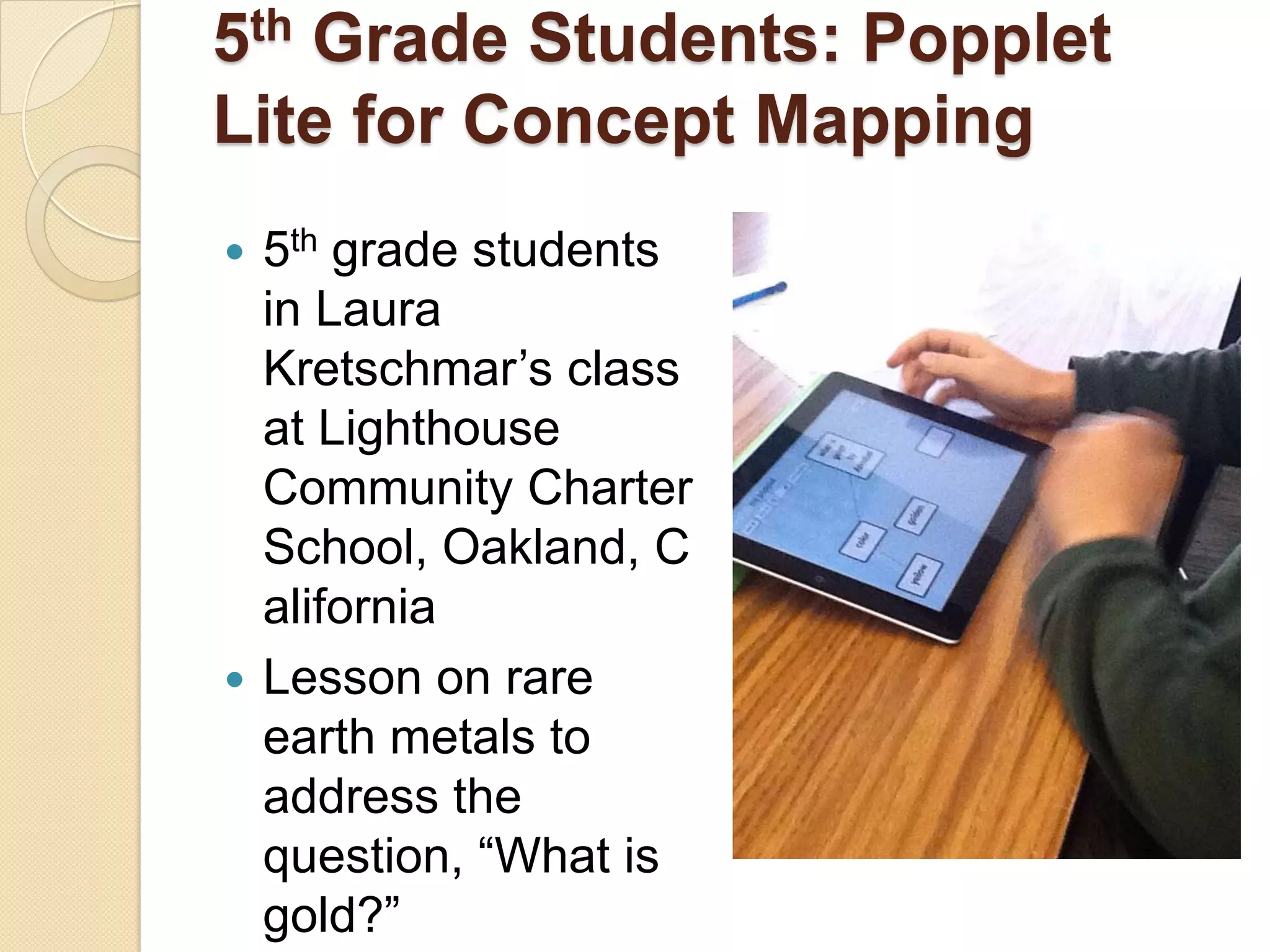 5 th
   Grade Students: Popplet
Lite for Concept Mapping
 5th grade students
  in Laura
  Kretschmar’s class
  at Lighthouse
  Community Charter
  School, Oakland, C
  alifornia
 Lesson on rare
  earth metals to
  address the
  question, ―What is
  gold?‖
 