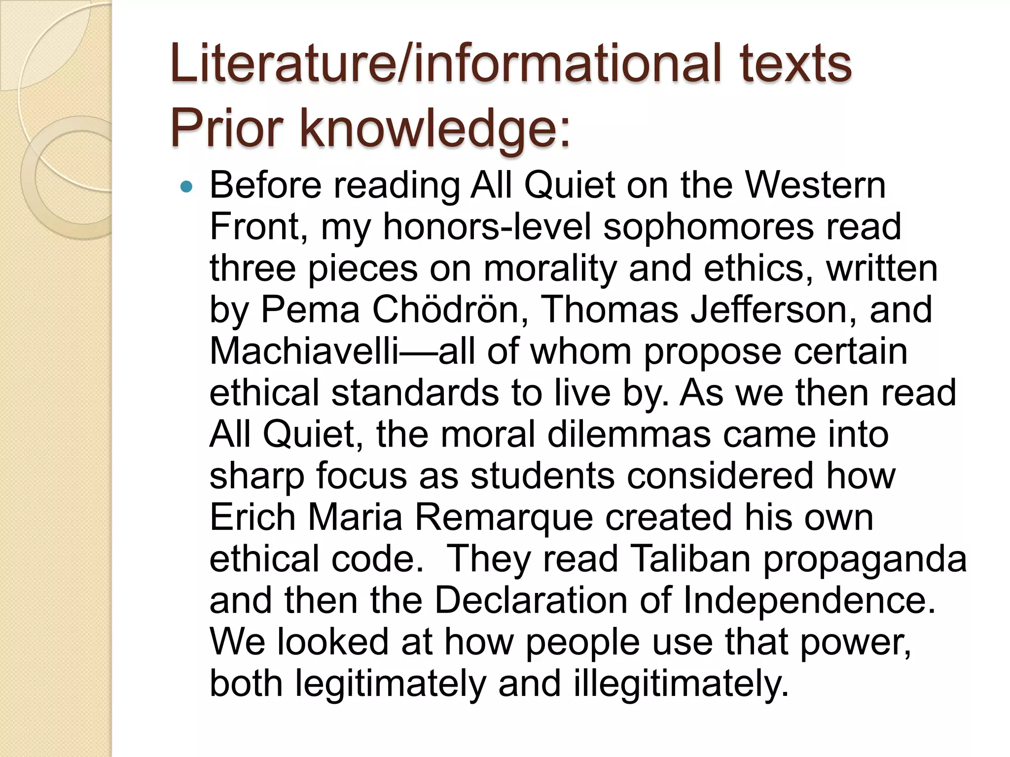 Literature/informational texts
Prior knowledge:
   Before reading All Quiet on the Western
    Front, my honors-level sophomores read
    three pieces on morality and ethics, written
    by Pema Chödrön, Thomas Jefferson, and
    Machiavelli—all of whom propose certain
    ethical standards to live by. As we then read
    All Quiet, the moral dilemmas came into
    sharp focus as students considered how
    Erich Maria Remarque created his own
    ethical code. They read Taliban propaganda
    and then the Declaration of Independence.
    We looked at how people use that power,
    both legitimately and illegitimately.
 
